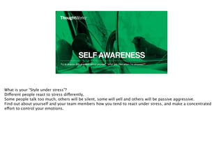 SELFAWARENESS
Try to answer this question about yourself: “what am I like when I’m stressed?”
18
What is your “Style under stress”?
Different people react to stress differently.
Some people talk too much, others will be silent, some will yell and others will be passive aggressive.
Find out about yourself and your team members how you tend to react under stress, and make a concentrated
effort to control your emotions.
 