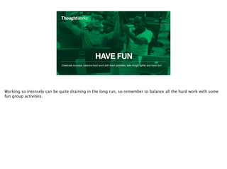 HAVE FUN
Celebrate success, balance hard work with team activities, take things lightly and have fun!
19
Working so intensely can be quite draining in the long run, so remember to balance all the hard work with some
fun group activities.
 