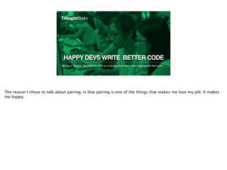 HAPPY DEVS WRITE BETTER CODE
Pairing is *usually* described by devs as a practice that makes them happier with their work.
2
The reason I chose to talk about pairing, is that pairing is one of the things that makes me love my job. It makes
me happy.
 