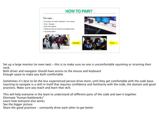 HOW TO PAIR?
The rules…
4
•Two people, one shared “destination”, one computer.
• Driver - Navigator
• Swap roles regularly
• Rotate pairs often for maximum knowledge transfer.
• The pairing station!
Set up a large monitor (or even two) - this is to make sure no one is uncomfortable squinting or straining their
neck.
Both driver and navigator should have access to the mouse and keyboard
Enough space to make you both comfortable
Sometimes it’s best to let the less experienced person drive more, until they get comfortable with the code base.
Learning to navigate is a skill in itself that requires conﬁdence and familiarity with the code, the domain and good
practices. Make sure you teach and learn that skill.
This will help everyone in the team to understand all different parts of the code and own it together
Eliminate “human bottlenecks”
Learn how everyone else works
See the bigger picture
Share the good practices - constantly drive each other to get better
 
