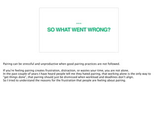 7
…
SO WHAT WENT WRONG?
Pairing can be stressful and unproductive when good pairing practices are not followed.
If you’re feeling pairing creates frustration, distraction, or wastes your time, you are not alone.
In the past couple of years I have heard people tell me they hated pairing, that working alone is the only way to
“get things done”, that pairing should just be dismissed when workload and deadlines don’t align.
So I tried to understand the reasons for the frustration that people are feeling about pairing.
 