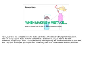 WHEN MAKINGAMISTAKE…
Never put your pair down, or make fun of them, for making a mistake.
8
Never, ever ever put someone down for making a mistake. Don’t react with anger or mock them.
This can easily happen if you pair with someone less experienced, or just new to the team.
Remember that pairing is about sharing knowledge and improving the overall capabilities of your team.
Also keep your mind open, you might learn something even from someone new and inexperienced.
 