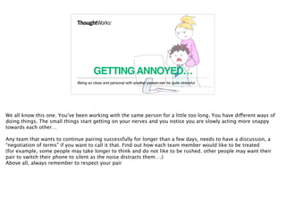 GETTINGANNOYED…
Being so close and personal with another person can be quite stressful.
9
We all know this one. You’ve been working with the same person for a little too long. You have different ways of
doing things. The small things start getting on your nerves and you notice you are slowly acting more snappy
towards each other…
Any team that wants to continue pairing successfully for longer than a few days, needs to have a discussion, a
“negotiation of terms” if you want to call it that. Find out how each team member would like to be treated
(for example, some people may take longer to think and do not like to be rushed. other people may want their
pair to switch their phone to silent as the noise distracts them….)
Above all, always remember to respect your pair
 