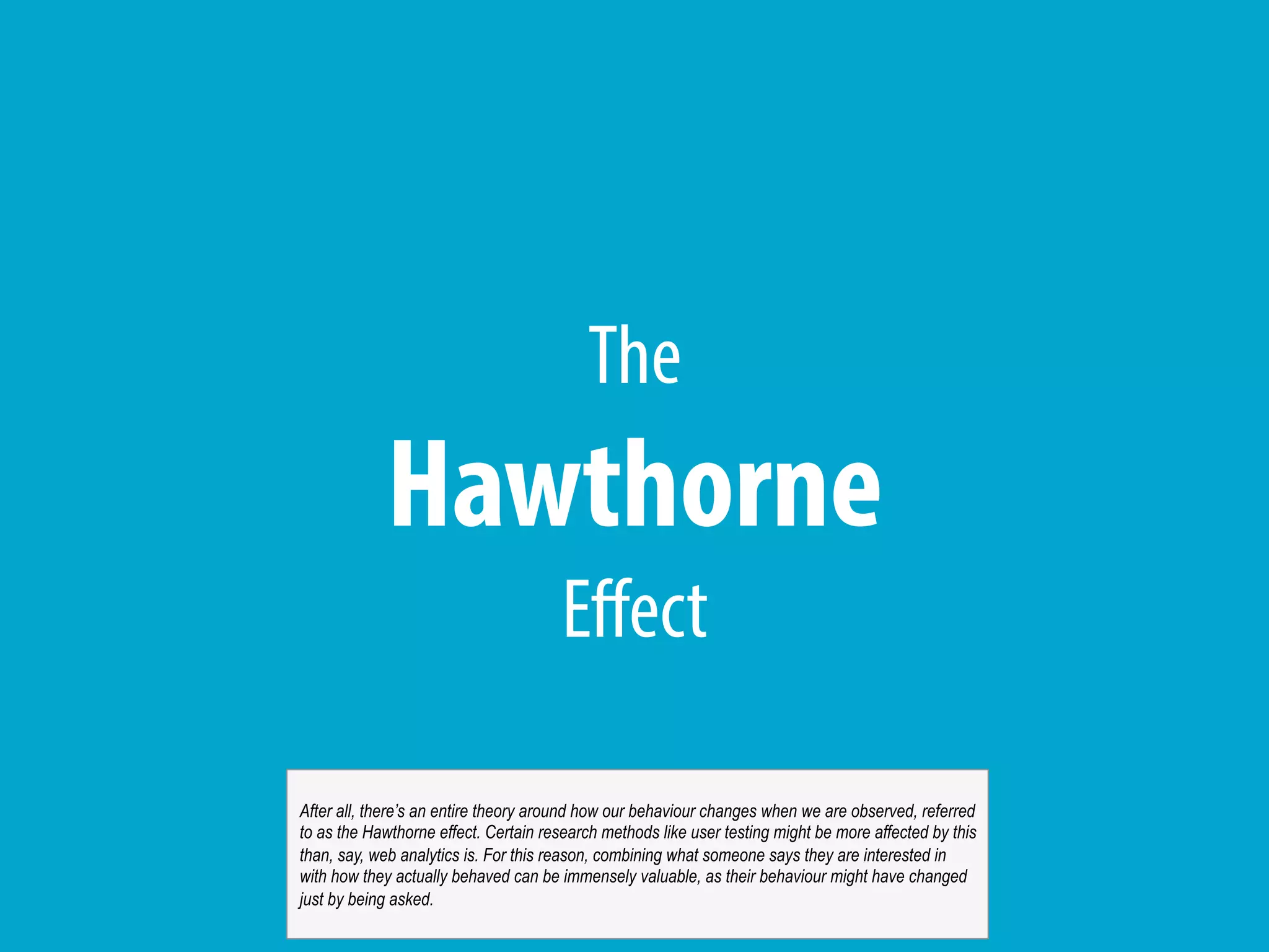 The
Hawthorne
Effect
After all, there’s an entire theory around how our behaviour changes when we are observed, referred
to as the Hawthorne effect. Certain research methods like user testing might be more affected by this
than, say, web analytics is. For this reason, combining what someone says they are interested in
with how they actually behaved can be immensely valuable, as their behaviour might have changed
just by being asked.
 