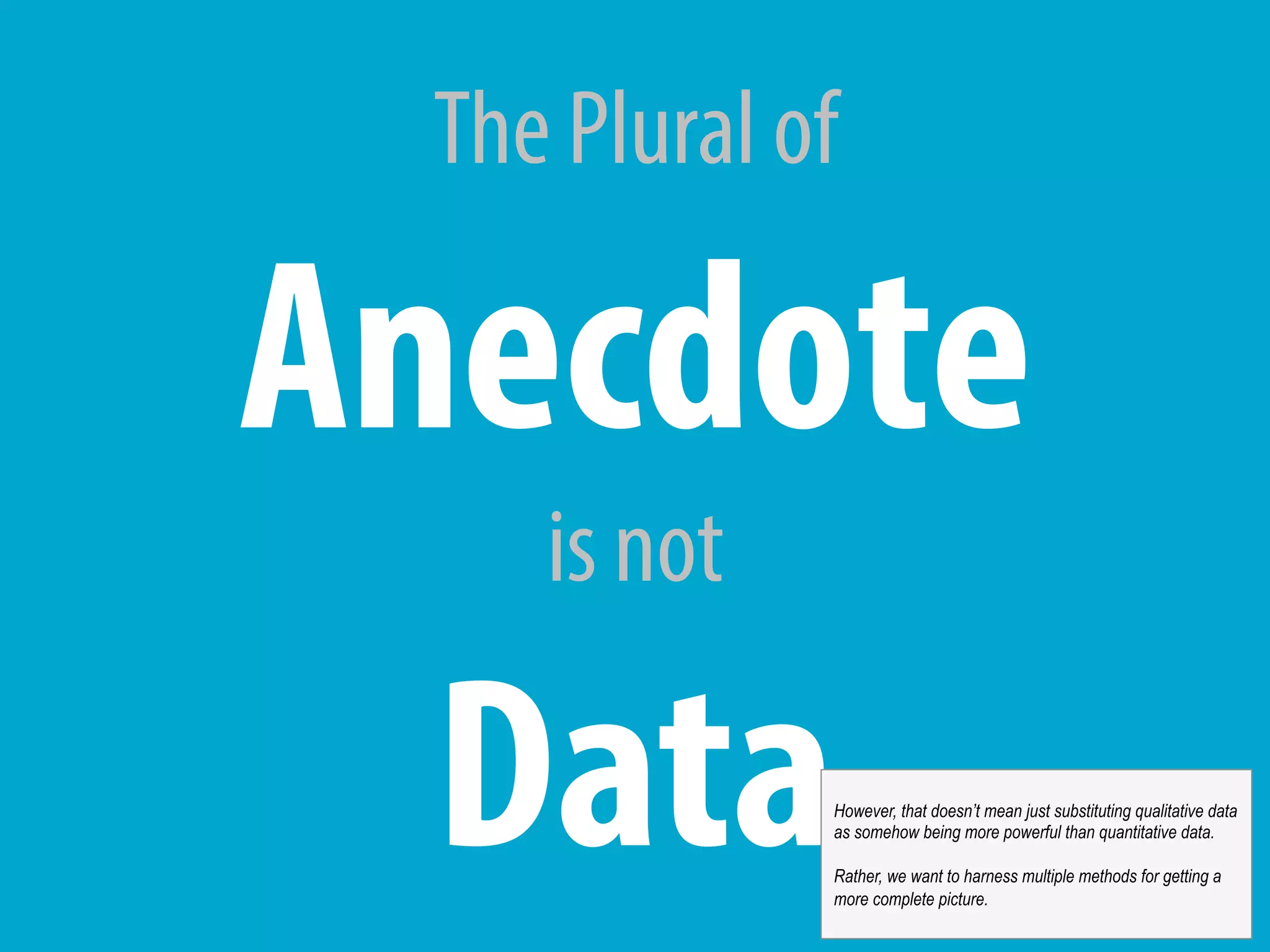 The Plural of
Anecdote
is not
DataHowever, that doesn’t mean just substituting qualitative data
as somehow being more powerful than quantitative data.
Rather, we want to harness multiple methods for getting a
more complete picture.
 