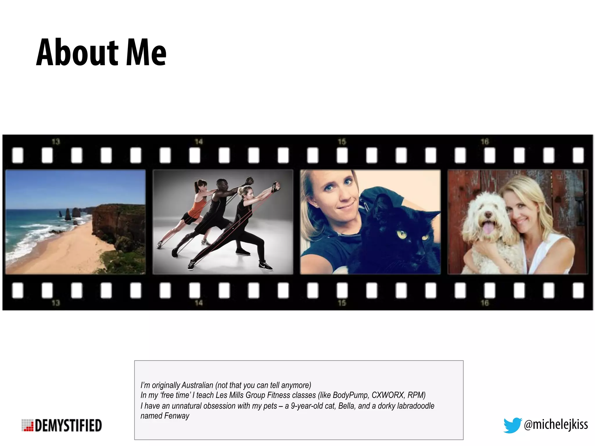 @michelejkiss
About Me
I’m originally Australian (not that you can tell anymore)
In my ‘free time’ I teach Les Mills Group Fitness classes (like BodyPump, CXWORX, RPM)
I have an unnatural obsession with my pets – a 9-year-old cat, Bella, and a dorky labradoodle
named Fenway
 