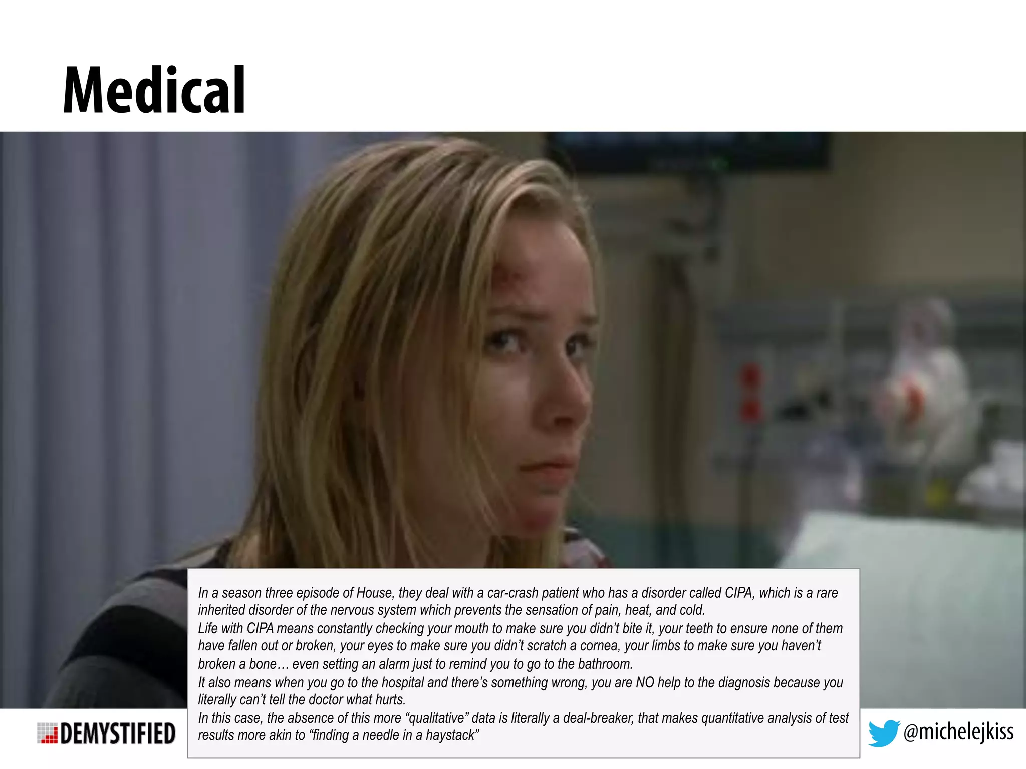 @michelejkiss
Medical
In a season three episode of House, they deal with a car-crash patient who has a disorder called CIPA, which is a rare
inherited disorder of the nervous system which prevents the sensation of pain, heat, and cold.
Life with CIPA means constantly checking your mouth to make sure you didn’t bite it, your teeth to ensure none of them
have fallen out or broken, your eyes to make sure you didn’t scratch a cornea, your limbs to make sure you haven’t
broken a bone… even setting an alarm just to remind you to go to the bathroom.
It also means when you go to the hospital and there’s something wrong, you are NO help to the diagnosis because you
literally can’t tell the doctor what hurts.
In this case, the absence of this more “qualitative” data is literally a deal-breaker, that makes quantitative analysis of test
results more akin to “finding a needle in a haystack”
 