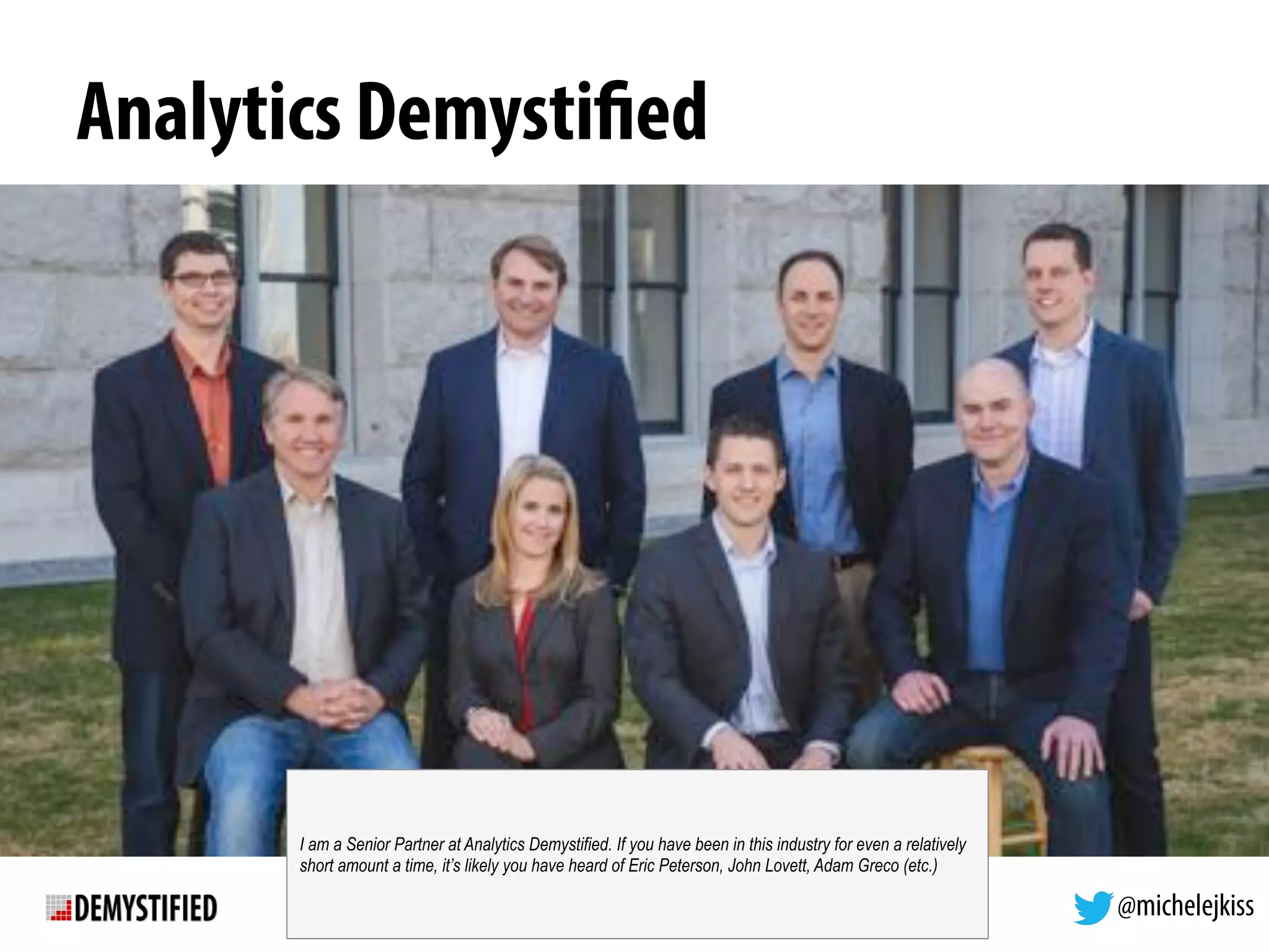 @michelejkiss
Analytics Demystified
I am a Senior Partner at Analytics Demystified. If you have been in this industry for even a relatively
short amount a time, it’s likely you have heard of Eric Peterson, John Lovett, Adam Greco (etc.)
 