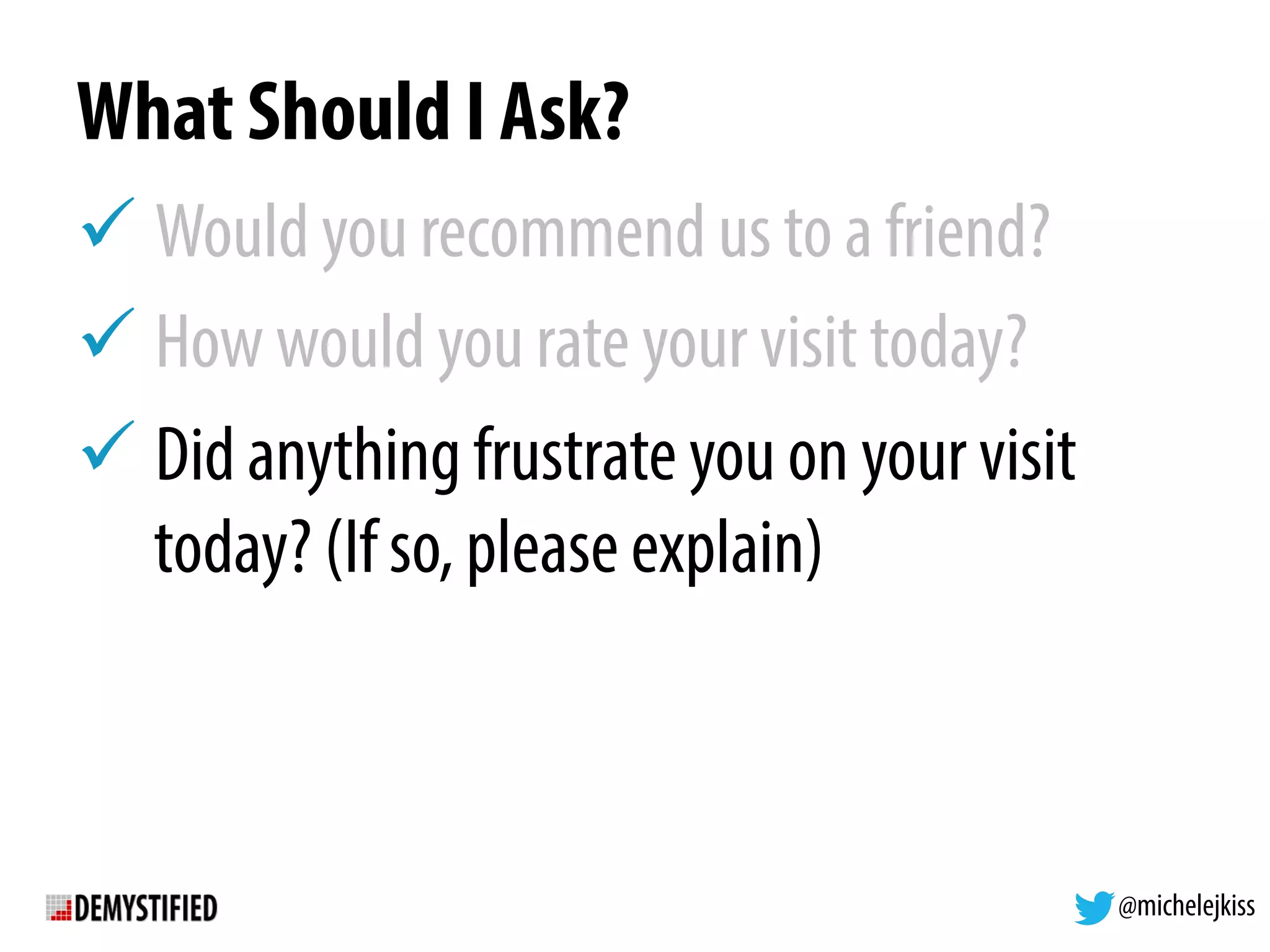 @michelejkiss
What Should I Ask?
! Would you recommend us to a friend?
! How would you rate your visit today?
! Did anything frustrate you on your visit
today? (If so, please explain)
 