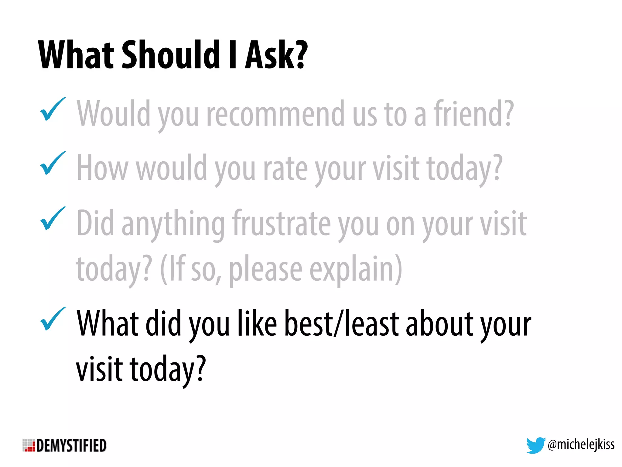 @michelejkiss
What Should I Ask?
! Would you recommend us to a friend?
! How would you rate your visit today?
! Did anything frustrate you on your visit
today? (If so, please explain)
! What did you like best/least about your
visit today?
 