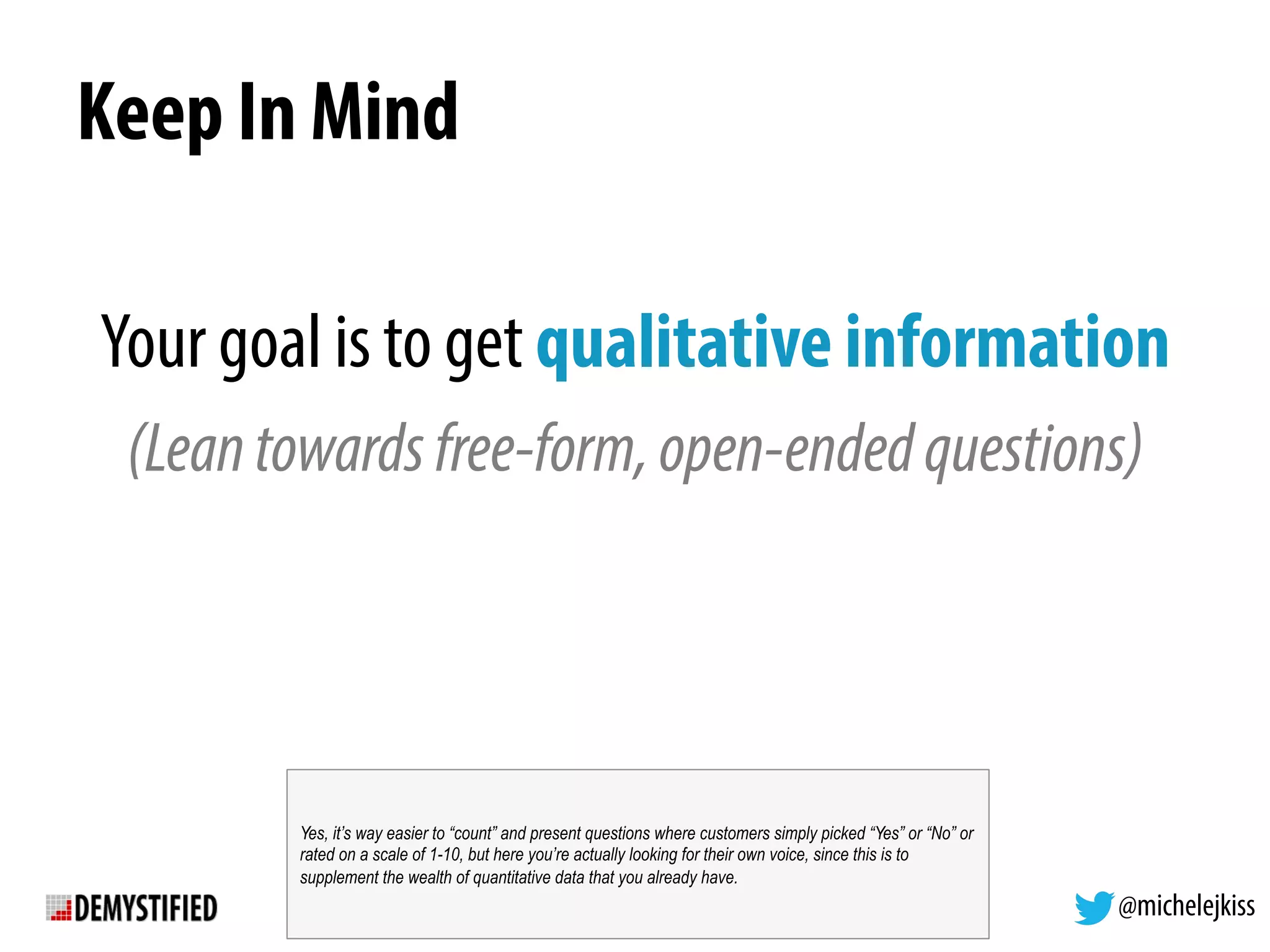 @michelejkiss
Keep In Mind
Your goal is to get qualitative information
(Leantowardsfree-form,open-endedquestions)
Yes, it’s way easier to “count” and present questions where customers simply picked “Yes” or “No” or
rated on a scale of 1-10, but here you’re actually looking for their own voice, since this is to
supplement the wealth of quantitative data that you already have.
 
