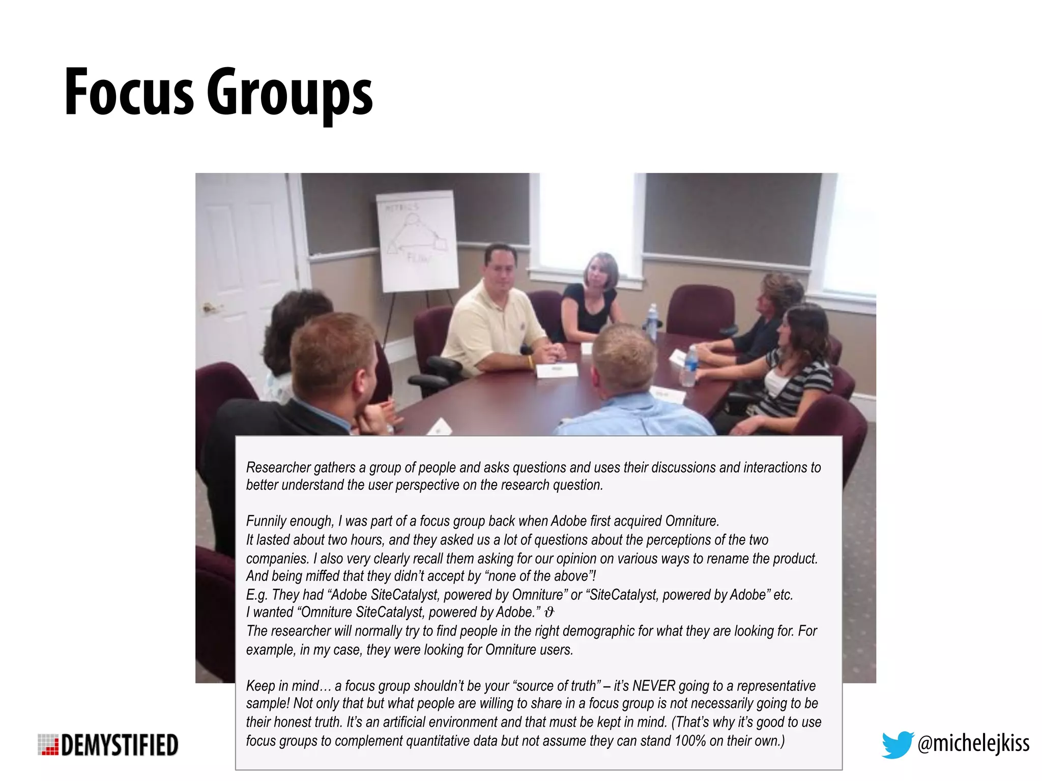 @michelejkiss
Focus Groups
Researcher gathers a group of people and asks questions and uses their discussions and interactions to
better understand the user perspective on the research question.
Funnily enough, I was part of a focus group back when Adobe first acquired Omniture.
It lasted about two hours, and they asked us a lot of questions about the perceptions of the two
companies. I also very clearly recall them asking for our opinion on various ways to rename the product.
And being miffed that they didn’t accept by “none of the above”!
E.g. They had “Adobe SiteCatalyst, powered by Omniture” or “SiteCatalyst, powered by Adobe” etc.
I wanted “Omniture SiteCatalyst, powered by Adobe.” ϑ
The researcher will normally try to find people in the right demographic for what they are looking for. For
example, in my case, they were looking for Omniture users.
Keep in mind… a focus group shouldn’t be your “source of truth” – it’s NEVER going to a representative
sample! Not only that but what people are willing to share in a focus group is not necessarily going to be
their honest truth. It’s an artificial environment and that must be kept in mind. (That’s why it’s good to use
focus groups to complement quantitative data but not assume they can stand 100% on their own.)
 