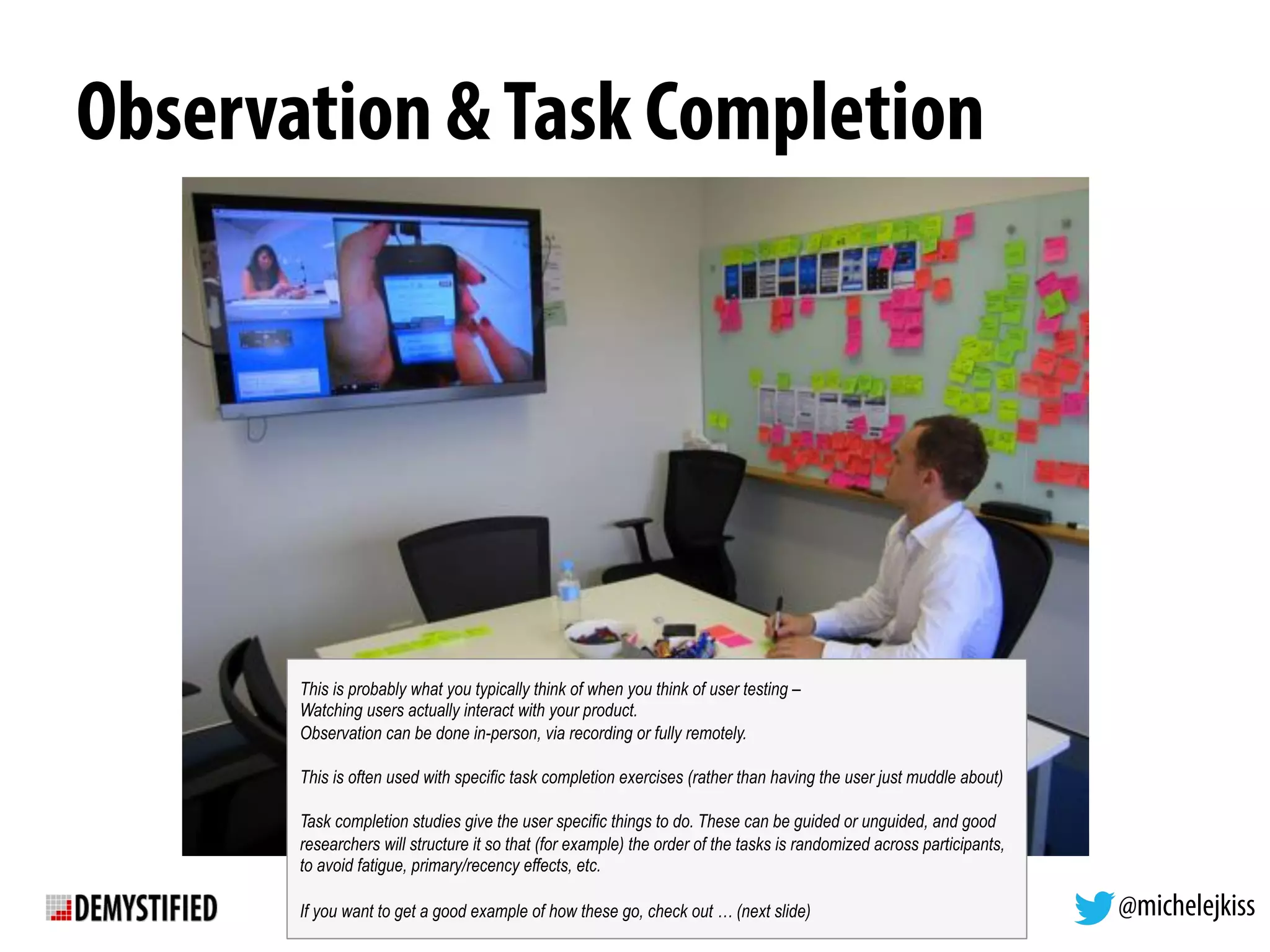 @michelejkiss
Observation &Task Completion
This is probably what you typically think of when you think of user testing –
Watching users actually interact with your product.
Observation can be done in-person, via recording or fully remotely.
This is often used with specific task completion exercises (rather than having the user just muddle about)
Task completion studies give the user specific things to do. These can be guided or unguided, and good
researchers will structure it so that (for example) the order of the tasks is randomized across participants,
to avoid fatigue, primary/recency effects, etc.
If you want to get a good example of how these go, check out … (next slide)
 