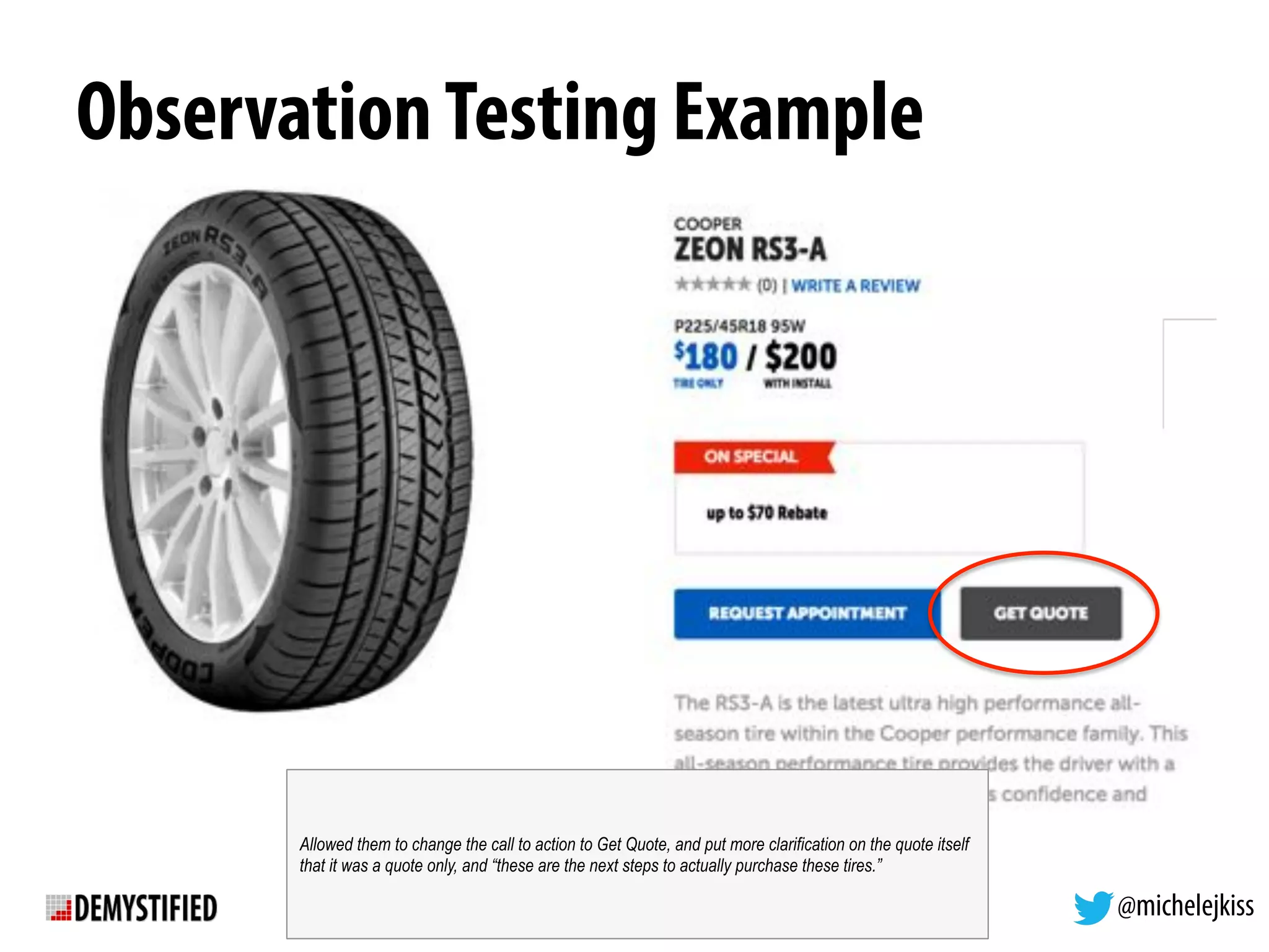 @michelejkiss
ObservationTesting Example
Allowed them to change the call to action to Get Quote, and put more clarification on the quote itself
that it was a quote only, and “these are the next steps to actually purchase these tires.”
 