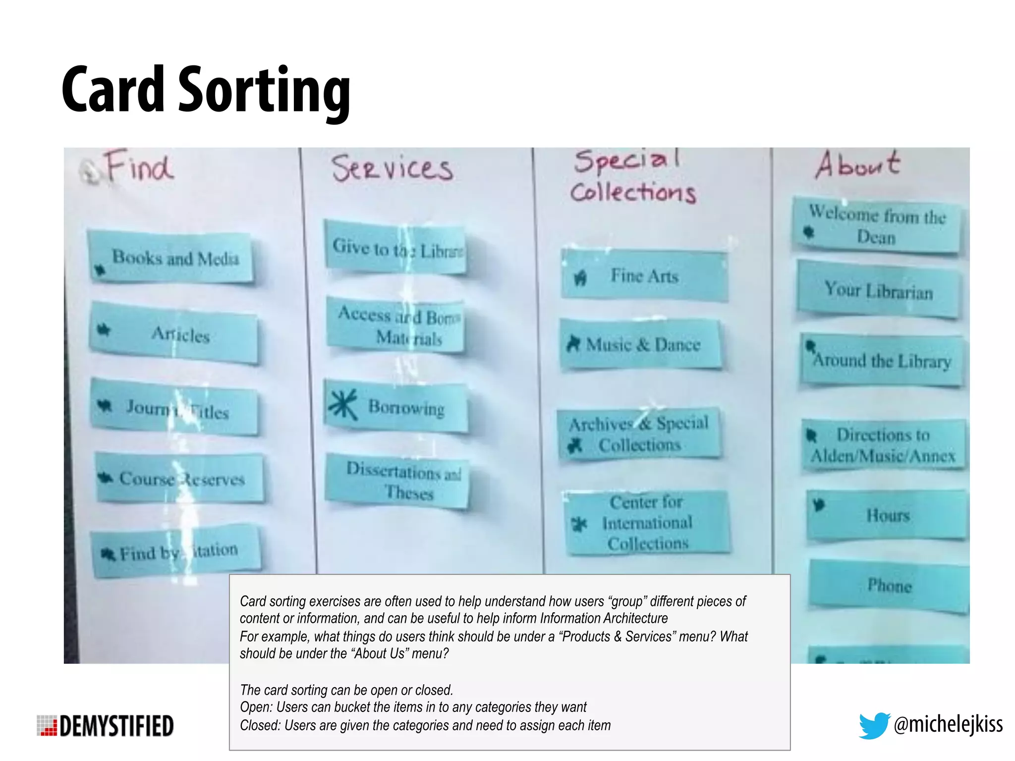 @michelejkiss
Card Sorting
Card sorting exercises are often used to help understand how users “group” different pieces of
content or information, and can be useful to help inform Information Architecture
For example, what things do users think should be under a “Products & Services” menu? What
should be under the “About Us” menu?
The card sorting can be open or closed.
Open: Users can bucket the items in to any categories they want
Closed: Users are given the categories and need to assign each item
 