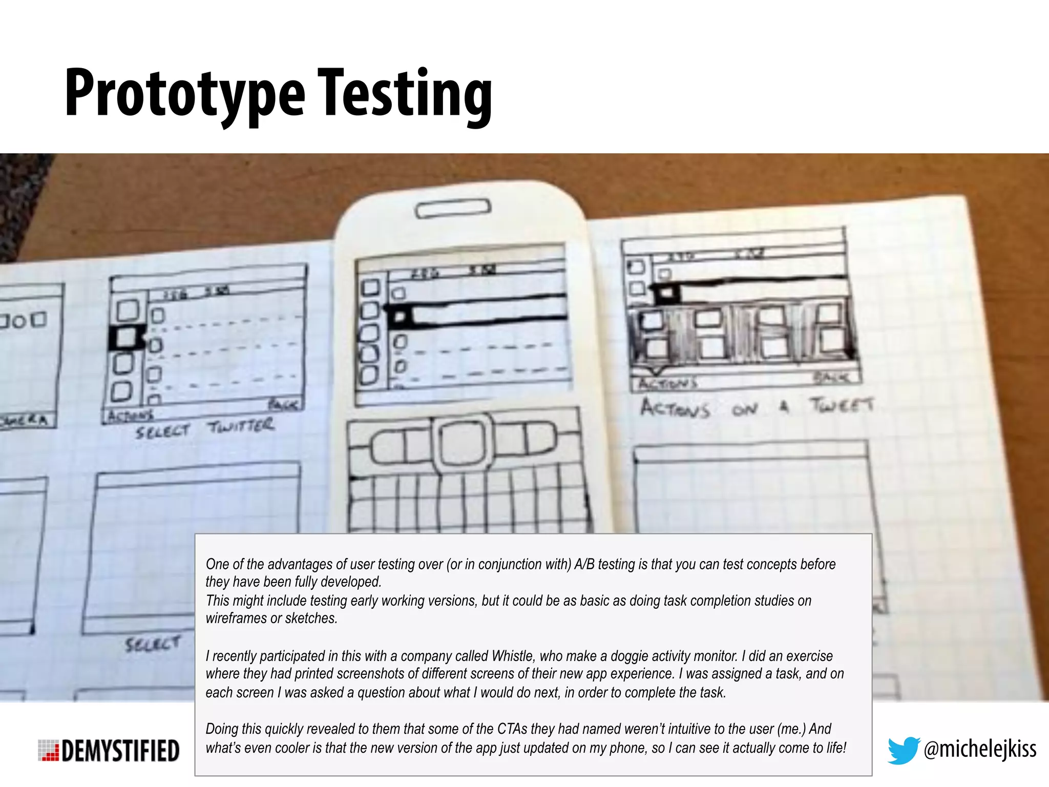 @michelejkiss
PrototypeTesting
One of the advantages of user testing over (or in conjunction with) A/B testing is that you can test concepts before
they have been fully developed.
This might include testing early working versions, but it could be as basic as doing task completion studies on
wireframes or sketches.
I recently participated in this with a company called Whistle, who make a doggie activity monitor. I did an exercise
where they had printed screenshots of different screens of their new app experience. I was assigned a task, and on
each screen I was asked a question about what I would do next, in order to complete the task.
Doing this quickly revealed to them that some of the CTAs they had named weren’t intuitive to the user (me.) And
what’s even cooler is that the new version of the app just updated on my phone, so I can see it actually come to life!
 