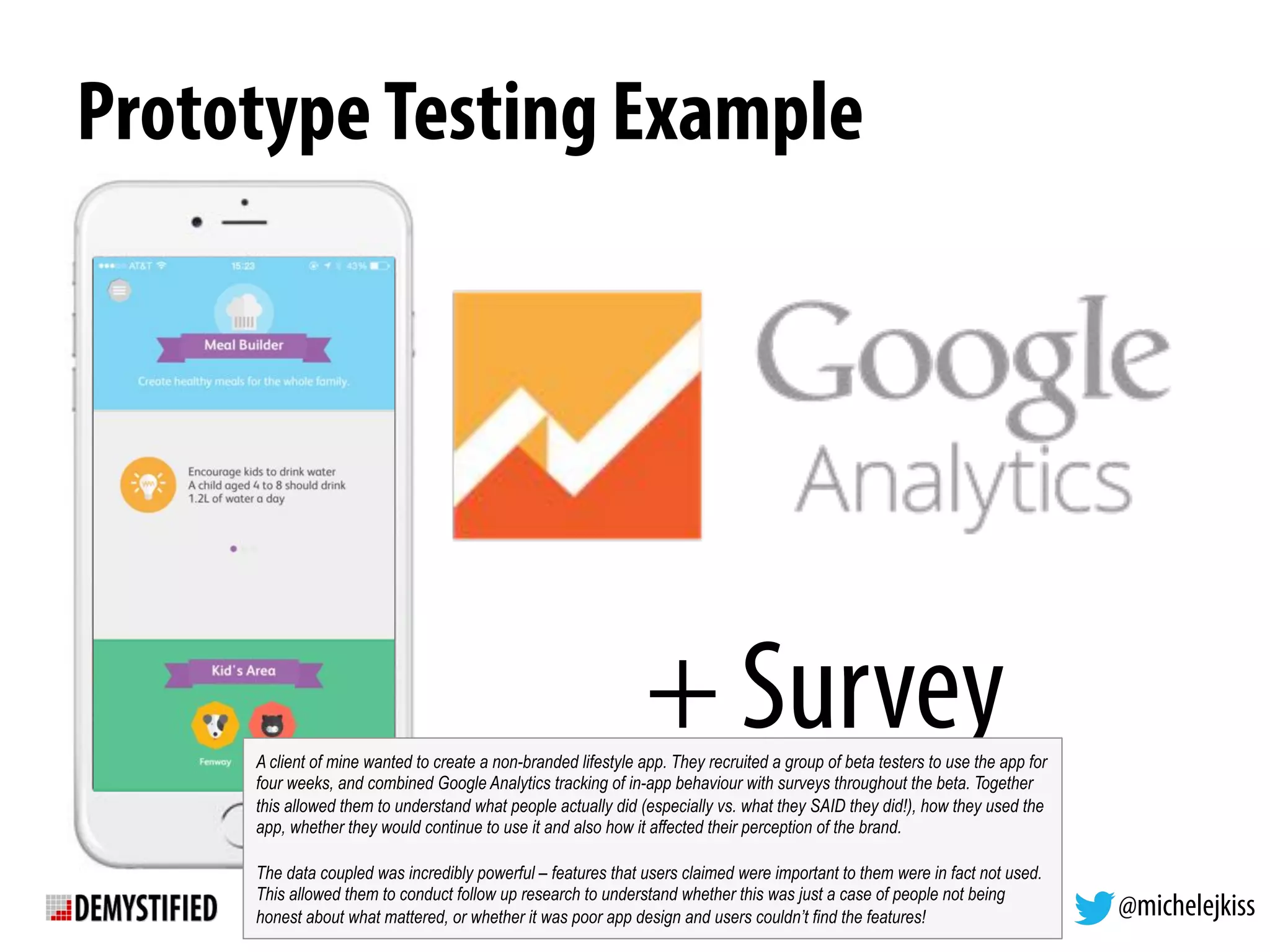 @michelejkiss
PrototypeTesting Example
+ SurveyA client of mine wanted to create a non-branded lifestyle app. They recruited a group of beta testers to use the app for
four weeks, and combined Google Analytics tracking of in-app behaviour with surveys throughout the beta. Together
this allowed them to understand what people actually did (especially vs. what they SAID they did!), how they used the
app, whether they would continue to use it and also how it affected their perception of the brand.
The data coupled was incredibly powerful – features that users claimed were important to them were in fact not used.
This allowed them to conduct follow up research to understand whether this was just a case of people not being
honest about what mattered, or whether it was poor app design and users couldn’t find the features!
 