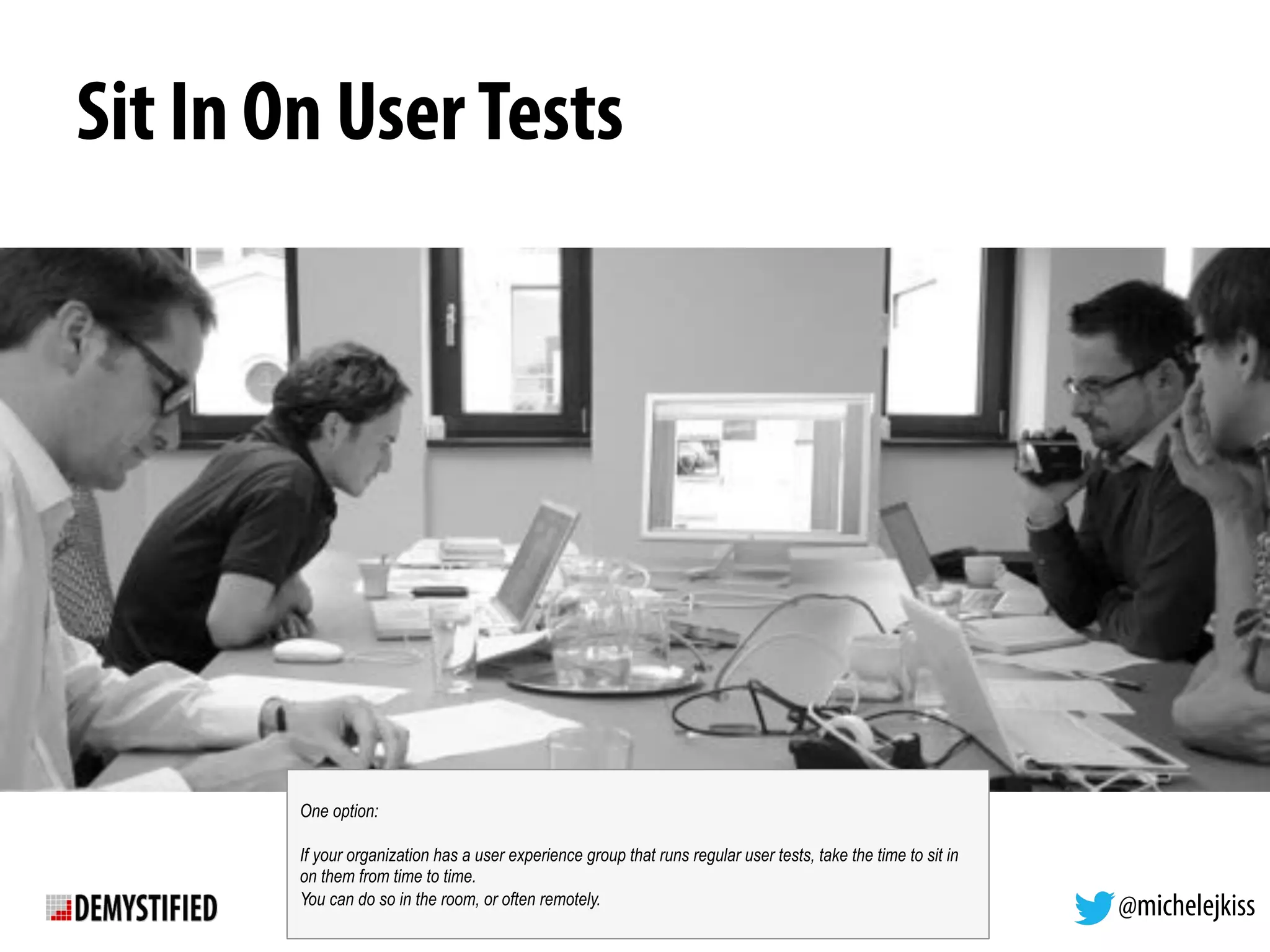 @michelejkiss
Sit In On UserTests
One option:
If your organization has a user experience group that runs regular user tests, take the time to sit in
on them from time to time.
You can do so in the room, or often remotely.
 