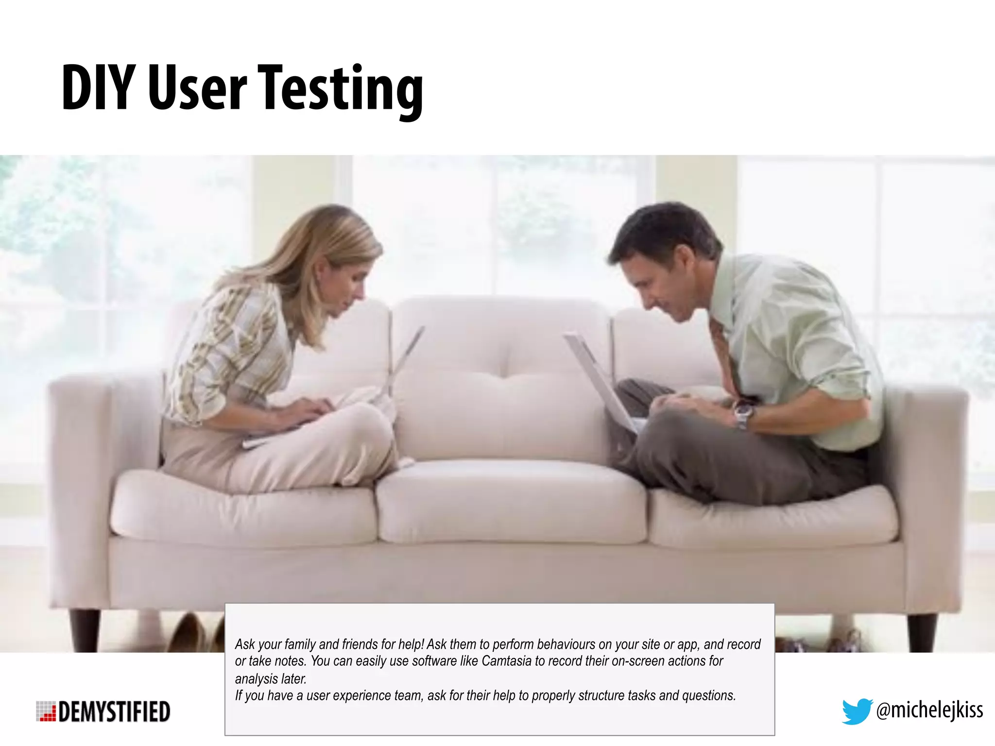 @michelejkiss
DIY UserTesting
Ask your family and friends for help! Ask them to perform behaviours on your site or app, and record
or take notes. You can easily use software like Camtasia to record their on-screen actions for
analysis later.
If you have a user experience team, ask for their help to properly structure tasks and questions.
 