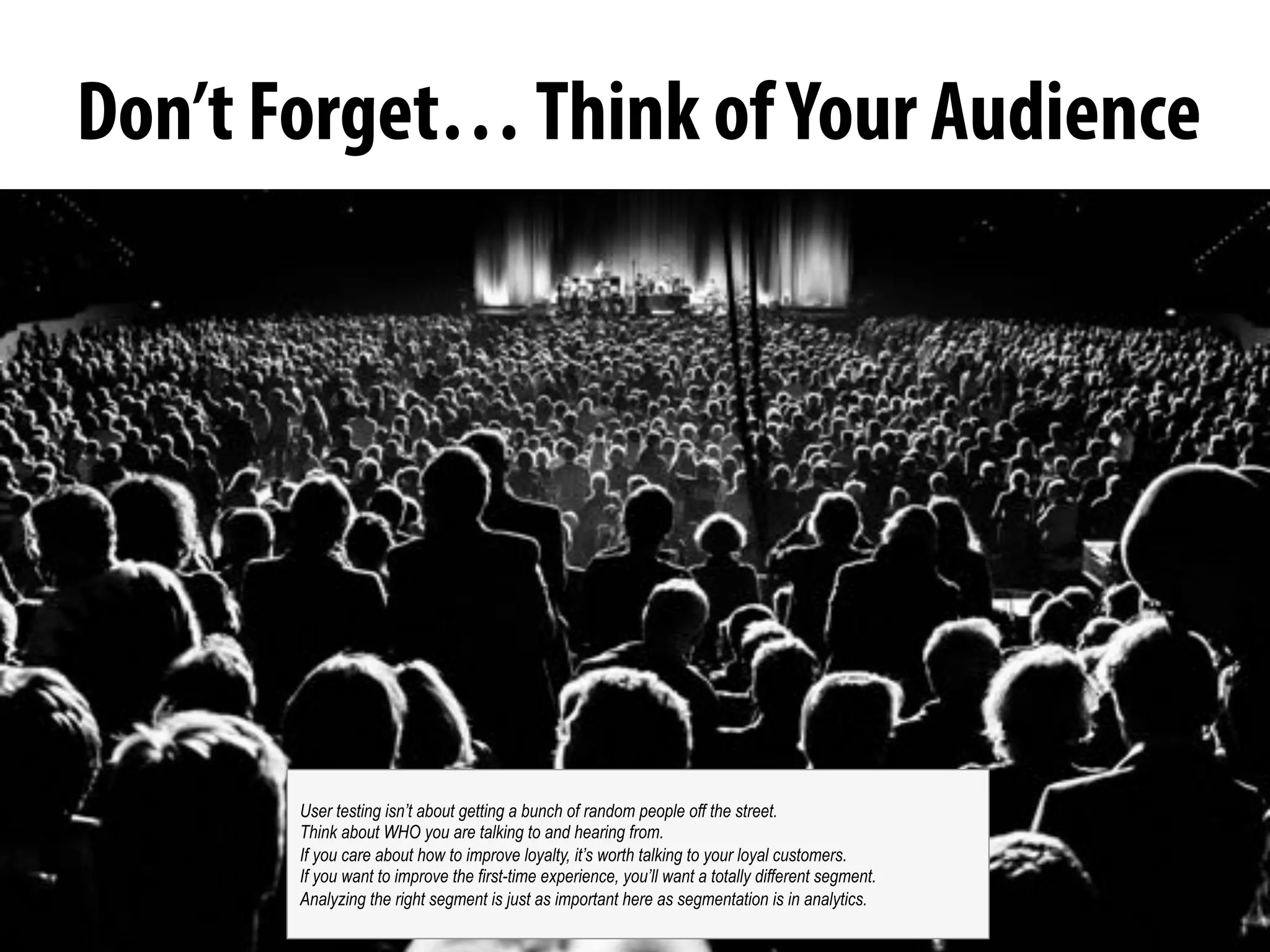 @michelejkiss
Don’t Forget…Think ofYour Audience
User testing isn’t about getting a bunch of random people off the street.
Think about WHO you are talking to and hearing from.
If you care about how to improve loyalty, it’s worth talking to your loyal customers.
If you want to improve the first-time experience, you’ll want a totally different segment.
Analyzing the right segment is just as important here as segmentation is in analytics.
 