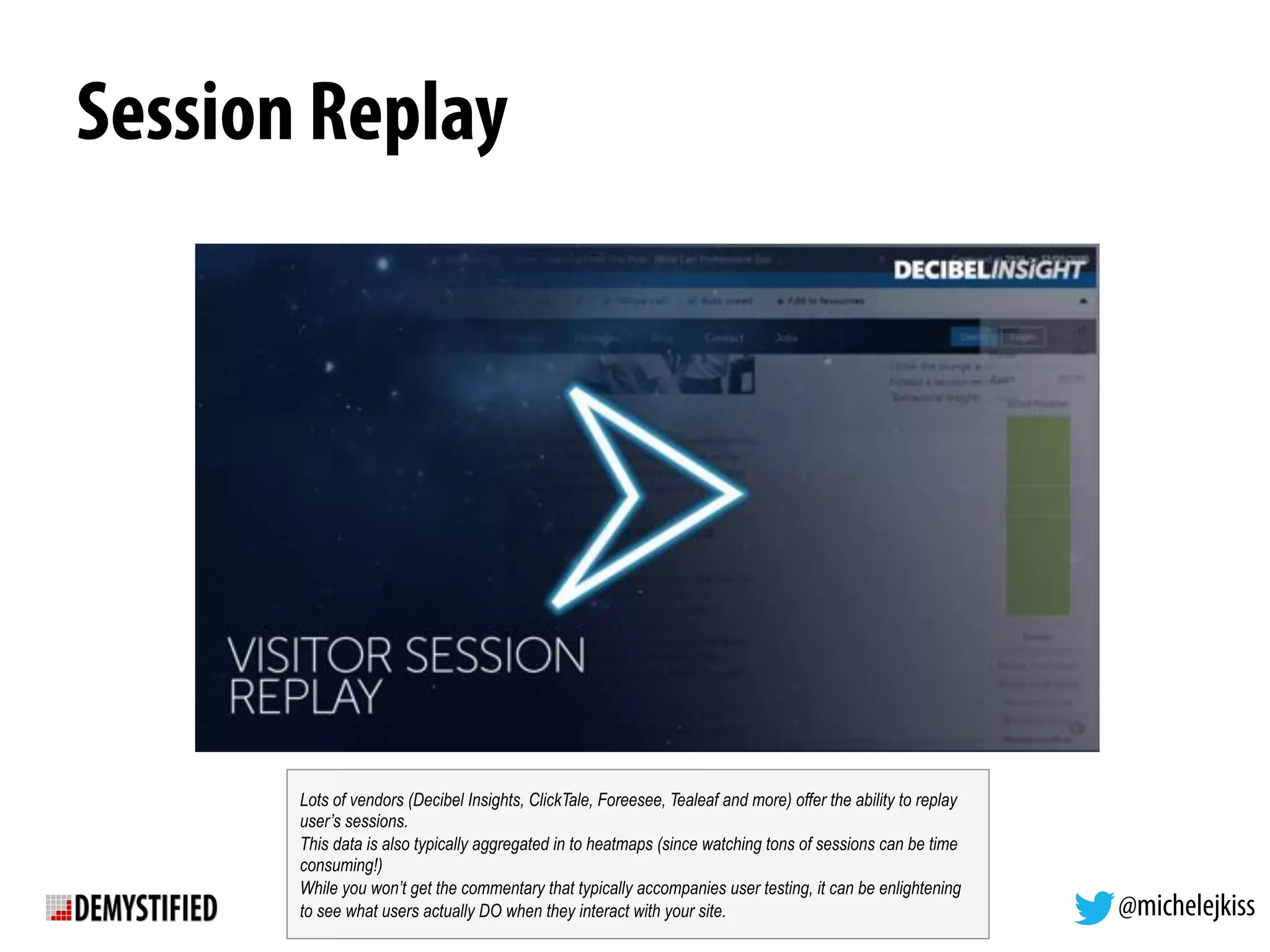 @michelejkiss
Session Replay
Lots of vendors (Decibel Insights, ClickTale, Foreesee, Tealeaf and more) offer the ability to replay
user’s sessions.
This data is also typically aggregated in to heatmaps (since watching tons of sessions can be time
consuming!)
While you won’t get the commentary that typically accompanies user testing, it can be enlightening
to see what users actually DO when they interact with your site.
 
