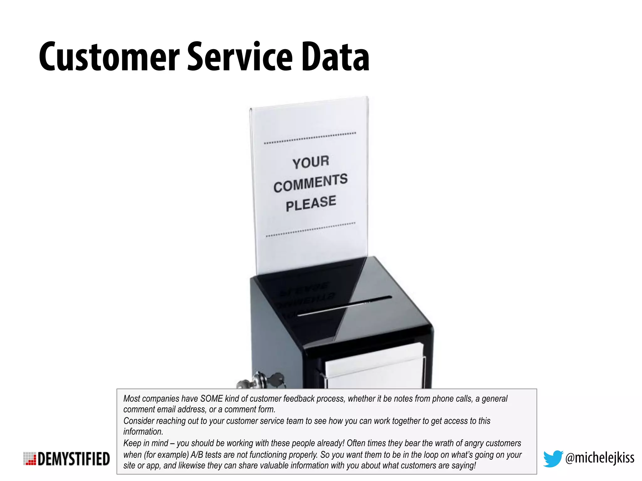 @michelejkiss
Customer Service Data
Most companies have SOME kind of customer feedback process, whether it be notes from phone calls, a general
comment email address, or a comment form.
Consider reaching out to your customer service team to see how you can work together to get access to this
information.
Keep in mind – you should be working with these people already! Often times they bear the wrath of angry customers
when (for example) A/B tests are not functioning properly. So you want them to be in the loop on what’s going on your
site or app, and likewise they can share valuable information with you about what customers are saying!
 