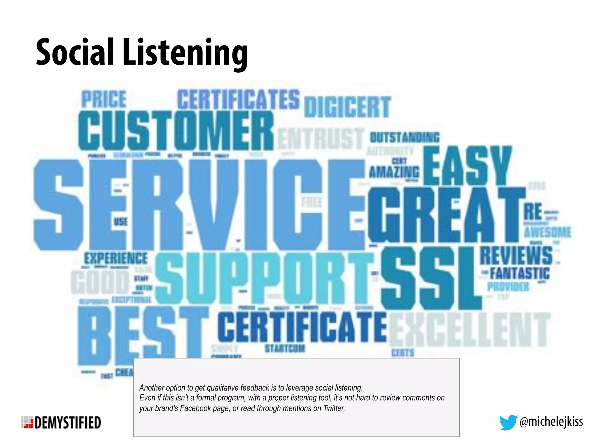 @michelejkiss
Social Listening
Another option to get qualitative feedback is to leverage social listening.
Even if this isn’t a formal program, with a proper listening tool, it’s not hard to review comments on
your brand’s Facebook page, or read through mentions on Twitter.
 