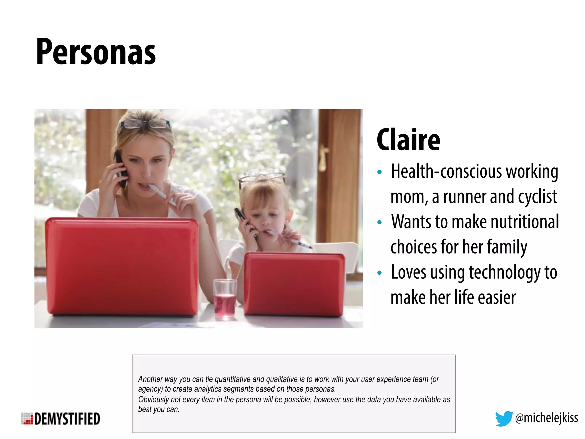 @michelejkiss
Personas
Claire
•  Health-conscious working
mom, a runner and cyclist
•  Wants to make nutritional
choices for her family
•  Loves using technology to
make her life easier
Another way you can tie quantitative and qualitative is to work with your user experience team (or
agency) to create analytics segments based on those personas.
Obviously not every item in the persona will be possible, however use the data you have available as
best you can.
 