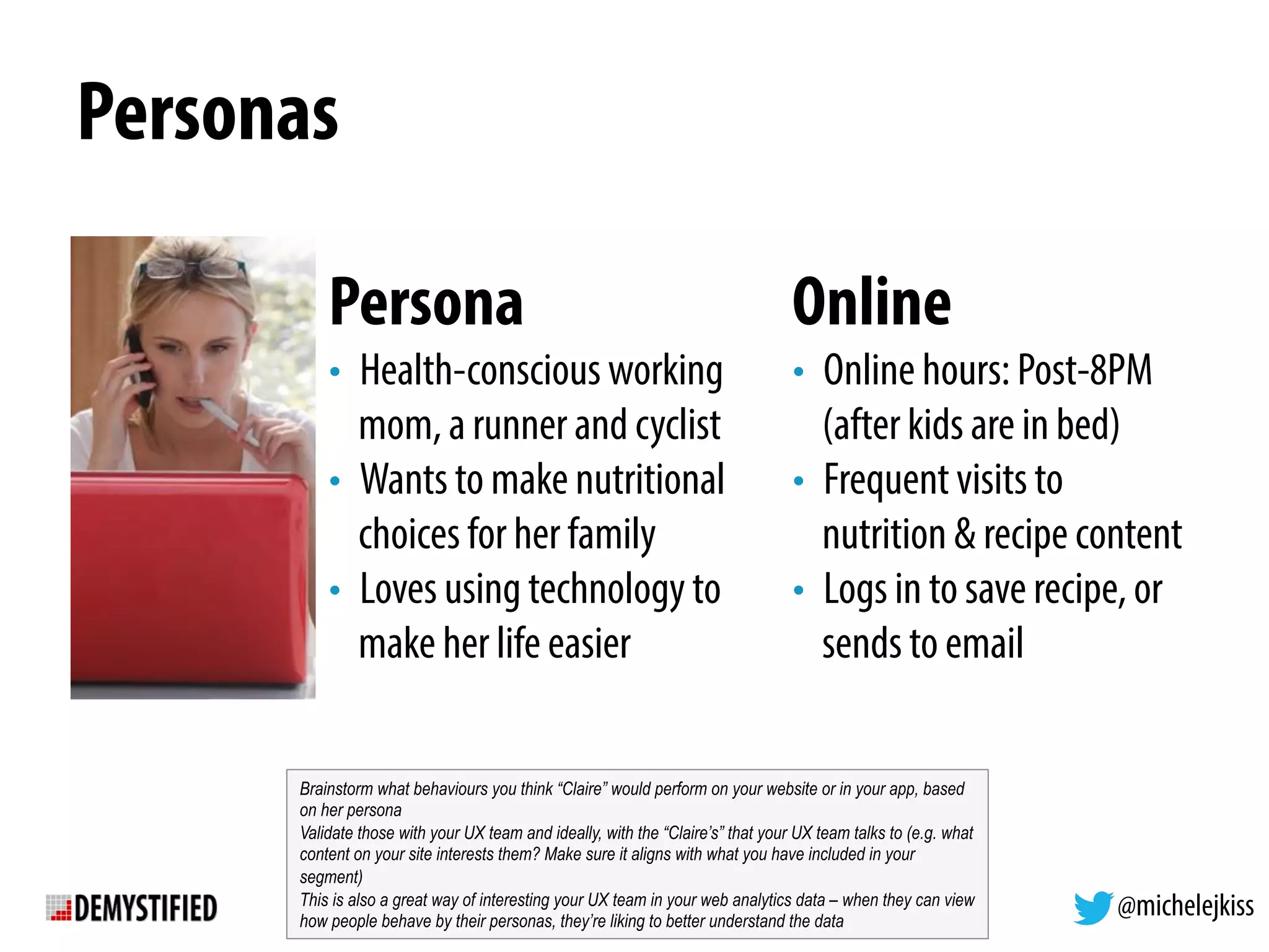 @michelejkiss
Personas
Persona
•  Health-conscious working
mom, a runner and cyclist
•  Wants to make nutritional
choices for her family
•  Loves using technology to
make her life easier
Online
•  Online hours: Post-8PM
(after kids are in bed)
•  Frequent visits to
nutrition & recipe content
•  Logs in to save recipe, or
sends to email
Brainstorm what behaviours you think “Claire” would perform on your website or in your app, based
on her persona
Validate those with your UX team and ideally, with the “Claire’s” that your UX team talks to (e.g. what
content on your site interests them? Make sure it aligns with what you have included in your
segment)
This is also a great way of interesting your UX team in your web analytics data – when they can view
how people behave by their personas, they’re liking to better understand the data
 