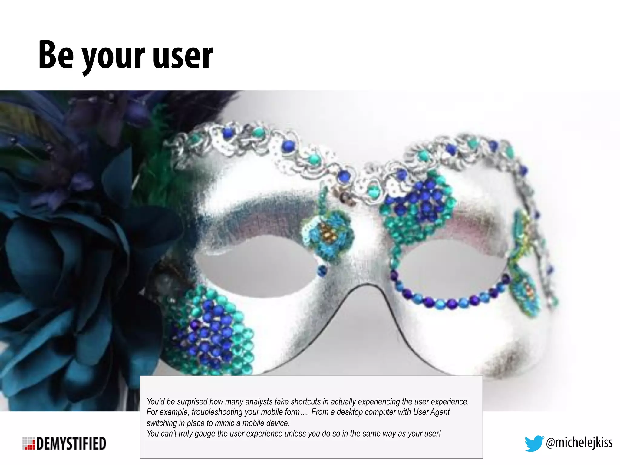 @michelejkiss
Be your user
You’d be surprised how many analysts take shortcuts in actually experiencing the user experience.
For example, troubleshooting your mobile form…. From a desktop computer with User Agent
switching in place to mimic a mobile device.
You can’t truly gauge the user experience unless you do so in the same way as your user!
 