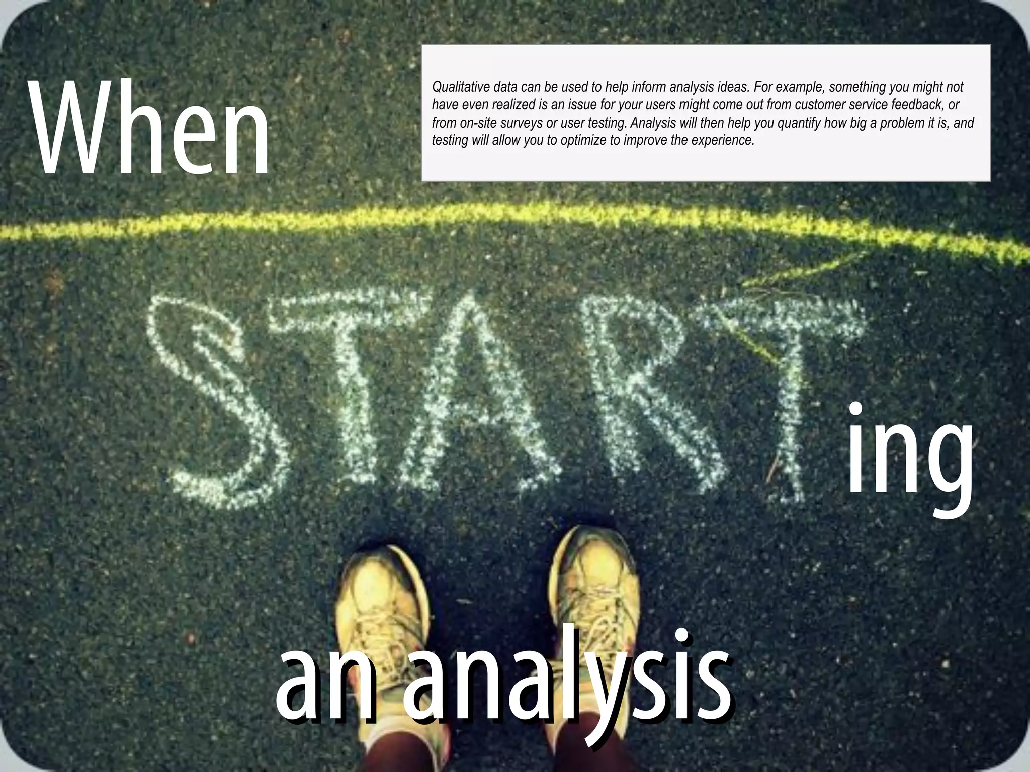 @michelejkiss
When
ing
an analysisan analysis
Qualitative data can be used to help inform analysis ideas. For example, something you might not
have even realized is an issue for your users might come out from customer service feedback, or
from on-site surveys or user testing. Analysis will then help you quantify how big a problem it is, and
testing will allow you to optimize to improve the experience.
 