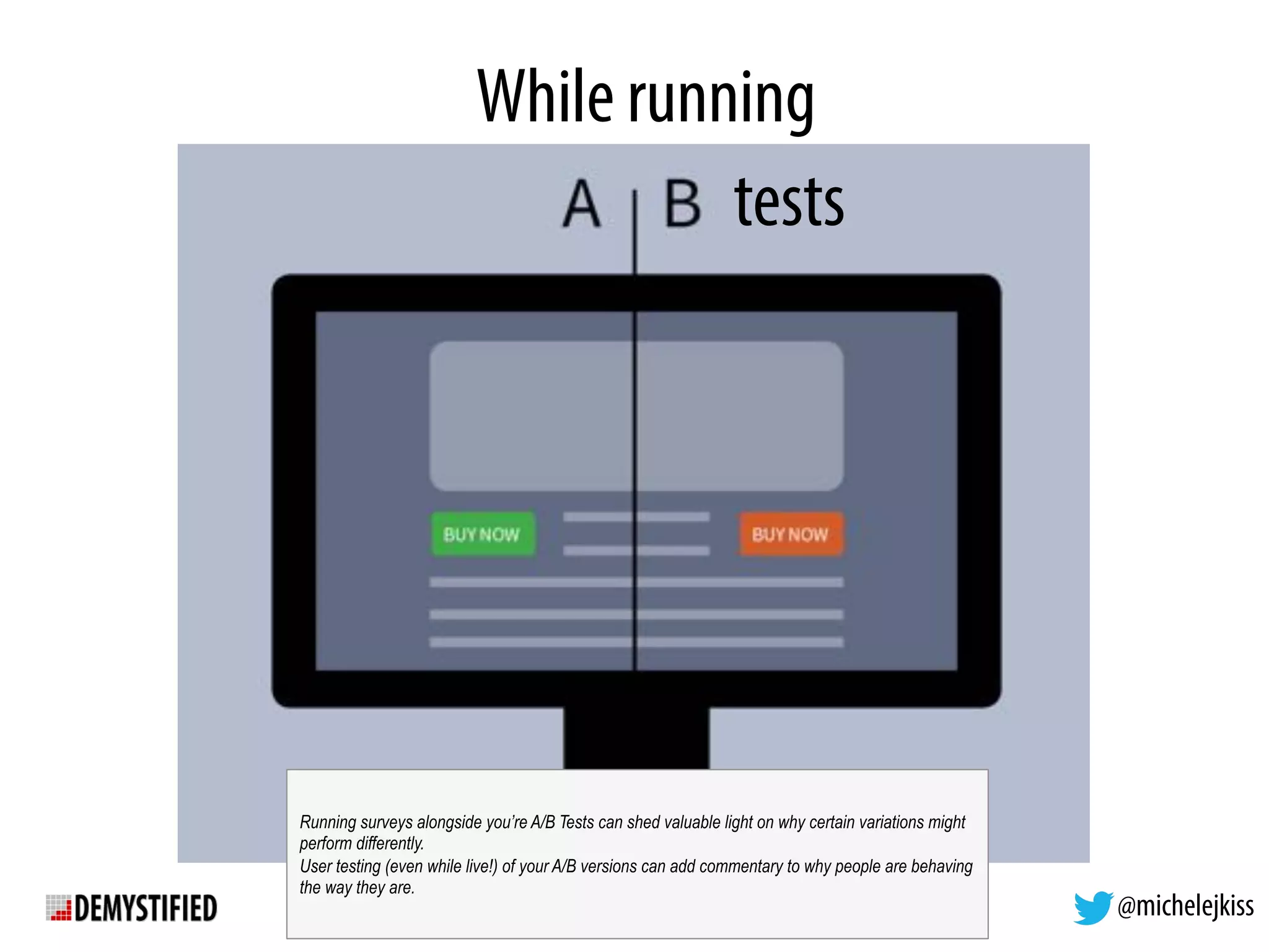 @michelejkiss
While running
tests
Running surveys alongside you’re A/B Tests can shed valuable light on why certain variations might
perform differently.
User testing (even while live!) of your A/B versions can add commentary to why people are behaving
the way they are.
 