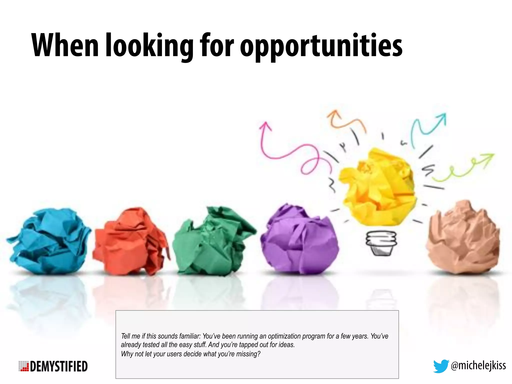 @michelejkiss
When looking for opportunities
Tell me if this sounds familiar: You’ve been running an optimization program for a few years. You’ve
already tested all the easy stuff. And you’re tapped out for ideas.
Why not let your users decide what you’re missing?
 