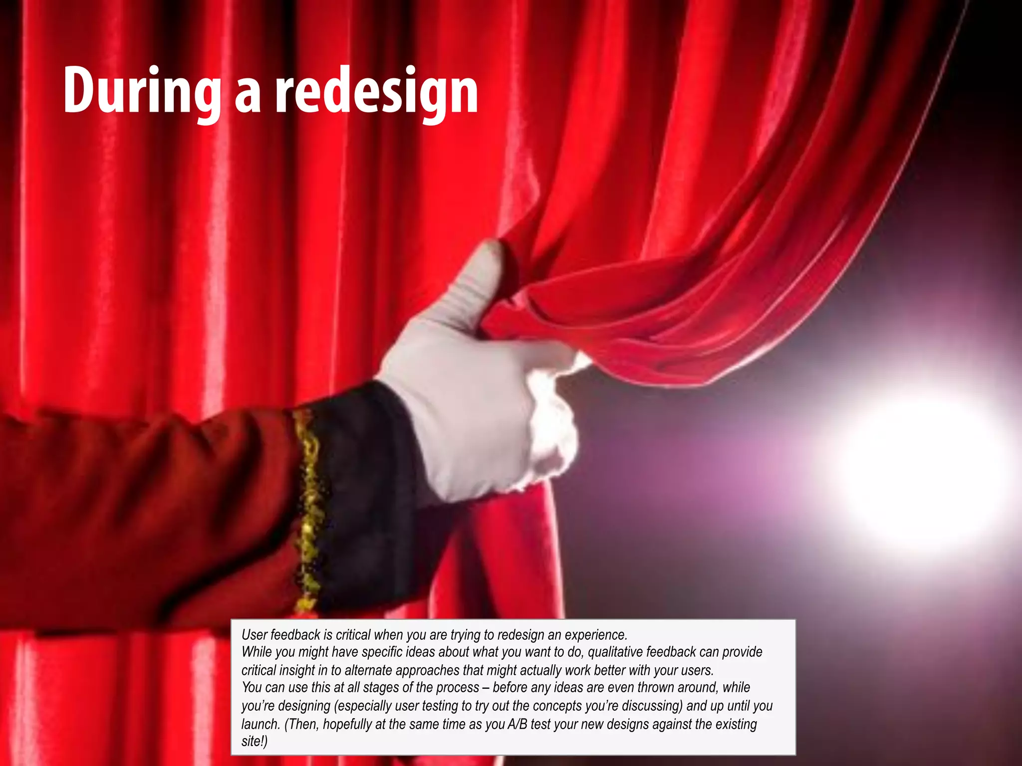 @michelejkiss
During a redesign
User feedback is critical when you are trying to redesign an experience.
While you might have specific ideas about what you want to do, qualitative feedback can provide
critical insight in to alternate approaches that might actually work better with your users.
You can use this at all stages of the process – before any ideas are even thrown around, while
you’re designing (especially user testing to try out the concepts you’re discussing) and up until you
launch. (Then, hopefully at the same time as you A/B test your new designs against the existing
site!)
 
