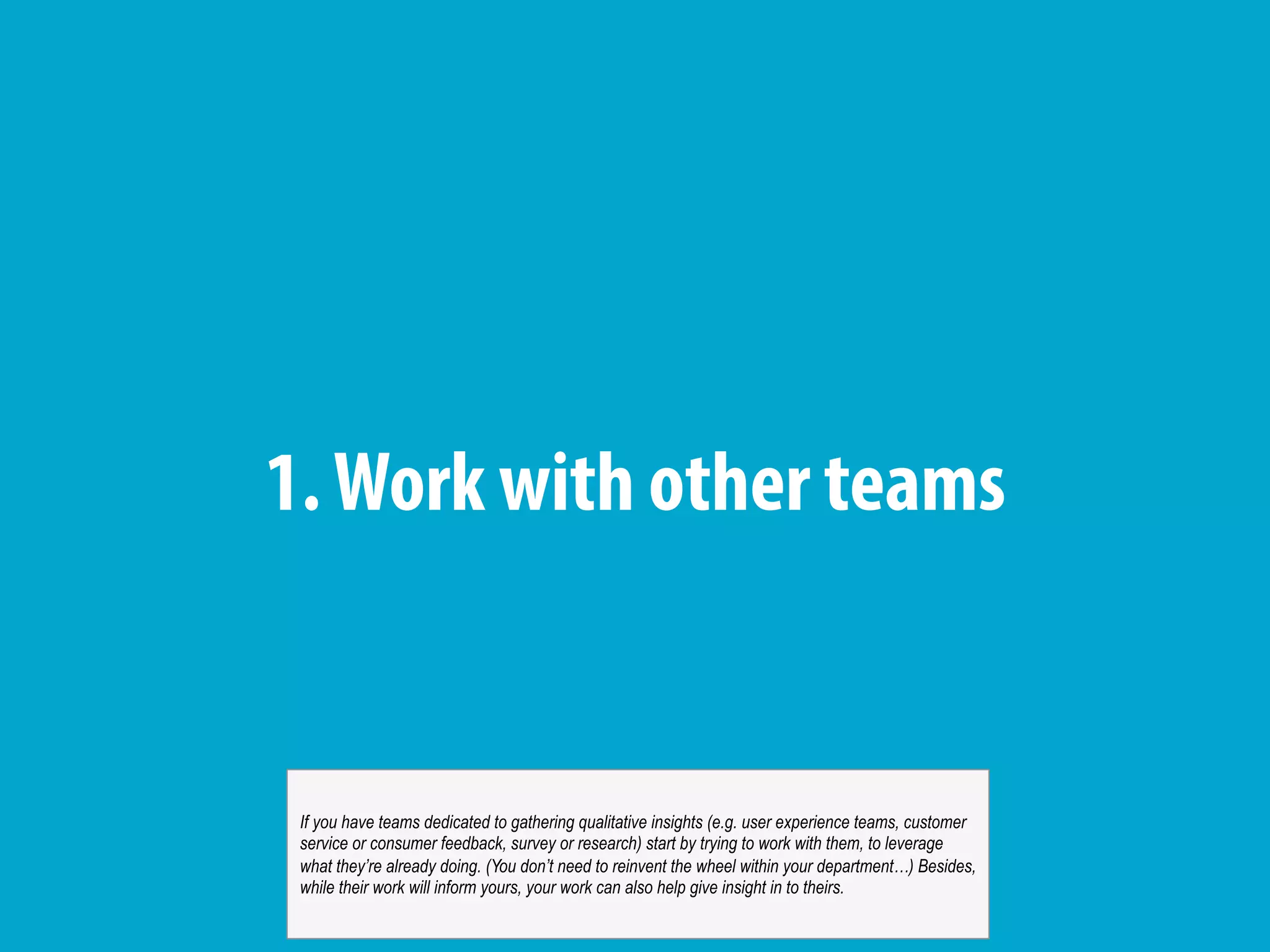 1.Work with other teams
If you have teams dedicated to gathering qualitative insights (e.g. user experience teams, customer
service or consumer feedback, survey or research) start by trying to work with them, to leverage
what they’re already doing. (You don’t need to reinvent the wheel within your department…) Besides,
while their work will inform yours, your work can also help give insight in to theirs.
 