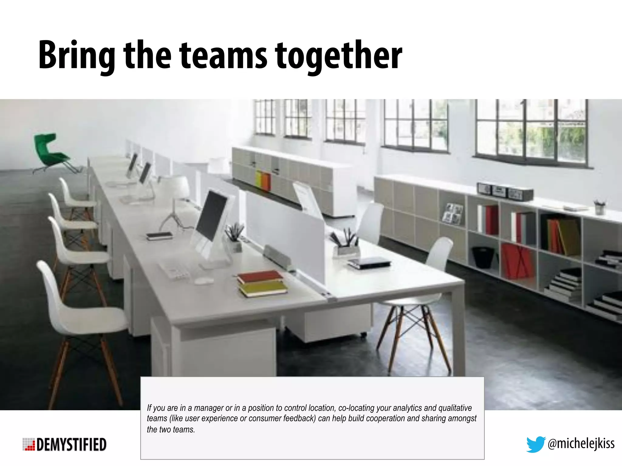 @michelejkiss
Bring the teams together
If you are in a manager or in a position to control location, co-locating your analytics and qualitative
teams (like user experience or consumer feedback) can help build cooperation and sharing amongst
the two teams.
 