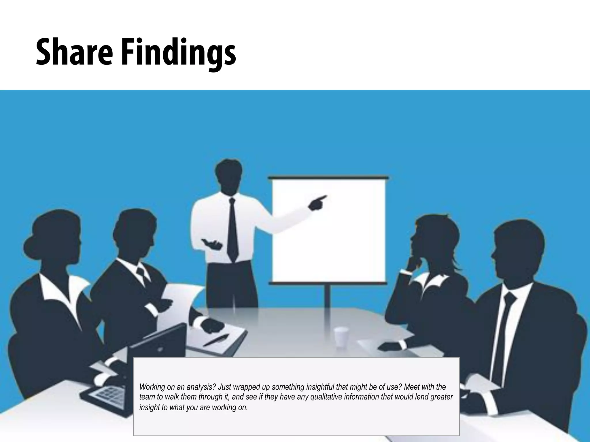 @michelejkiss
Share Findings
Working on an analysis? Just wrapped up something insightful that might be of use? Meet with the
team to walk them through it, and see if they have any qualitative information that would lend greater
insight to what you are working on.
 