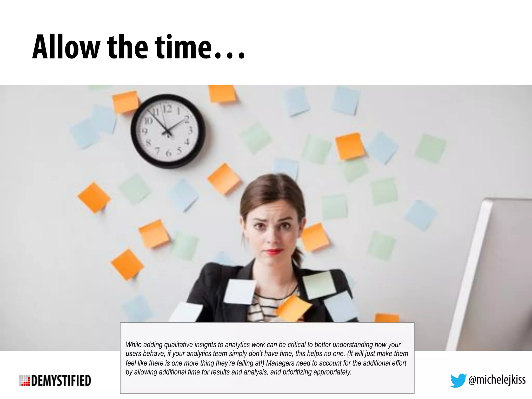@michelejkiss
Allow the time…
While adding qualitative insights to analytics work can be critical to better understanding how your
users behave, if your analytics team simply don’t have time, this helps no one. (It will just make them
feel like there is one more thing they’re failing at!) Managers need to account for the additional effort
by allowing additional time for results and analysis, and prioritizing appropriately.
 