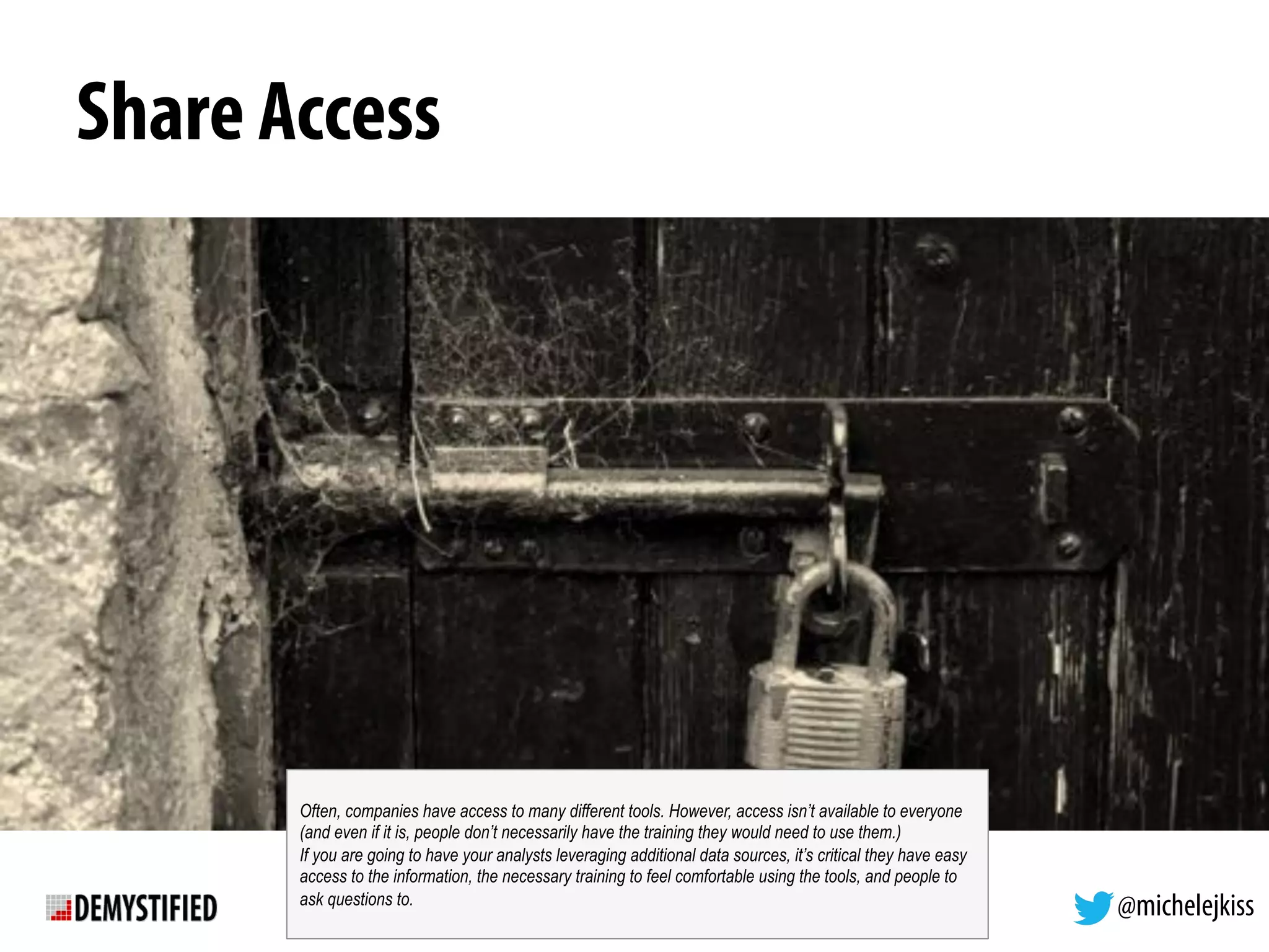 @michelejkiss
Share Access
Often, companies have access to many different tools. However, access isn’t available to everyone
(and even if it is, people don’t necessarily have the training they would need to use them.)
If you are going to have your analysts leveraging additional data sources, it’s critical they have easy
access to the information, the necessary training to feel comfortable using the tools, and people to
ask questions to.
 