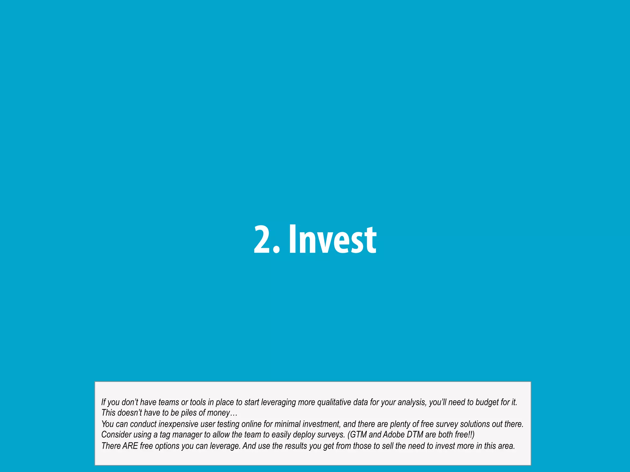 2. Invest
If you don’t have teams or tools in place to start leveraging more qualitative data for your analysis, you’ll need to budget for it.
This doesn’t have to be piles of money…
You can conduct inexpensive user testing online for minimal investment, and there are plenty of free survey solutions out there.
Consider using a tag manager to allow the team to easily deploy surveys. (GTM and Adobe DTM are both free!!)
There ARE free options you can leverage. And use the results you get from those to sell the need to invest more in this area.
 