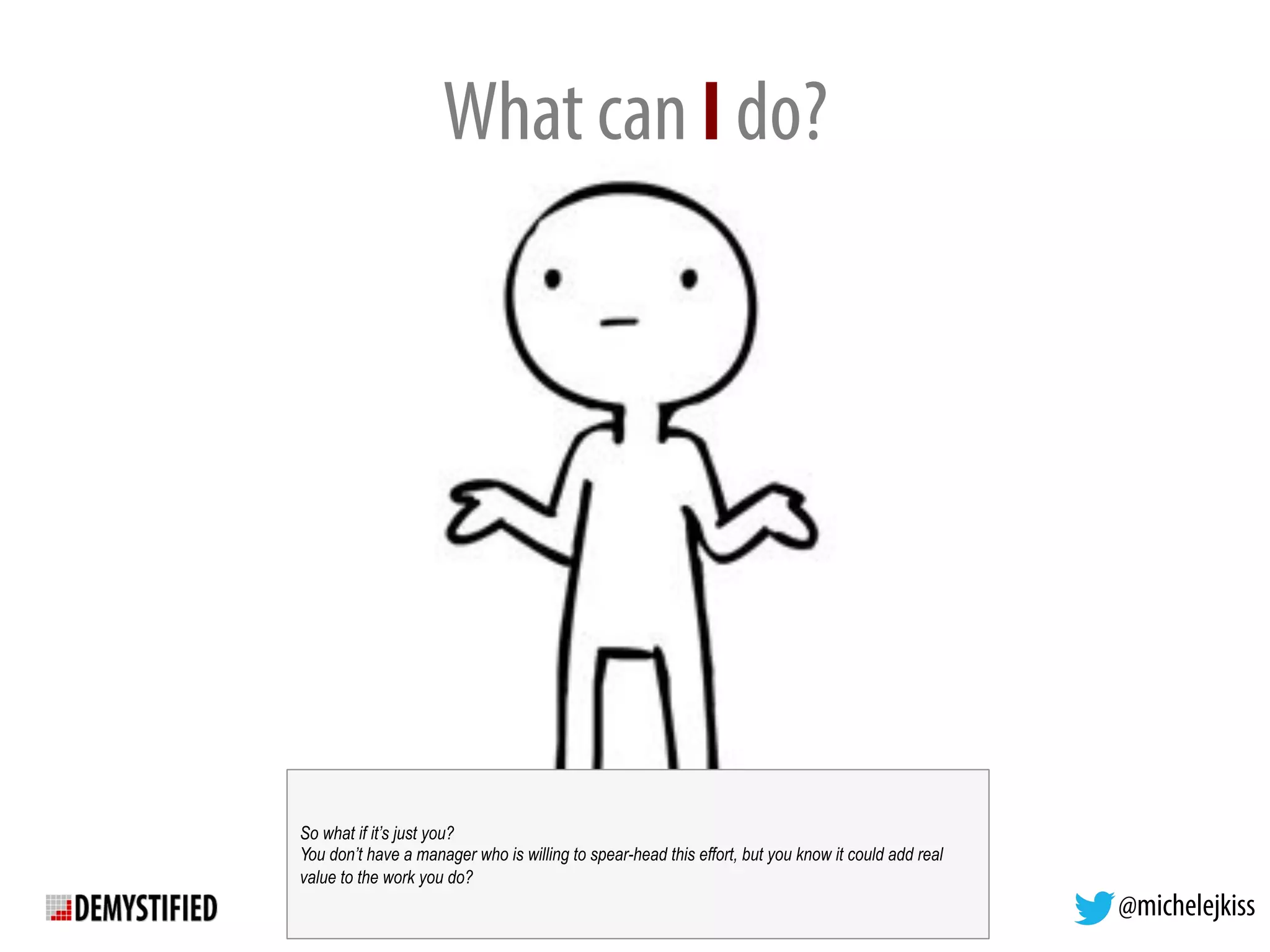 @michelejkiss
What can I do?
So what if it’s just you?
You don’t have a manager who is willing to spear-head this effort, but you know it could add real
value to the work you do?
 