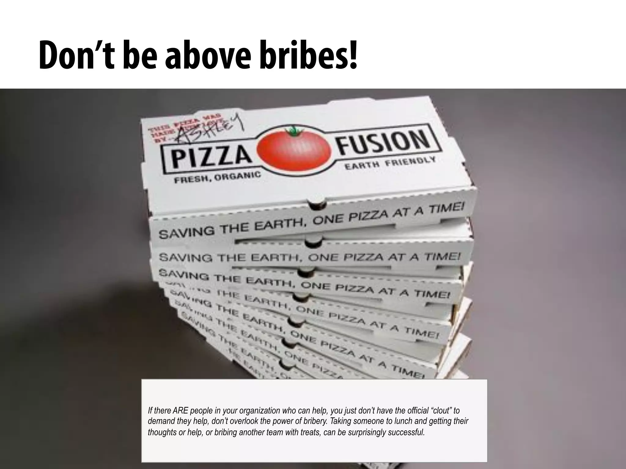 @michelejkiss
Don’t be above bribes!
If there ARE people in your organization who can help, you just don’t have the official “clout” to
demand they help, don’t overlook the power of bribery. Taking someone to lunch and getting their
thoughts or help, or bribing another team with treats, can be surprisingly successful.
 