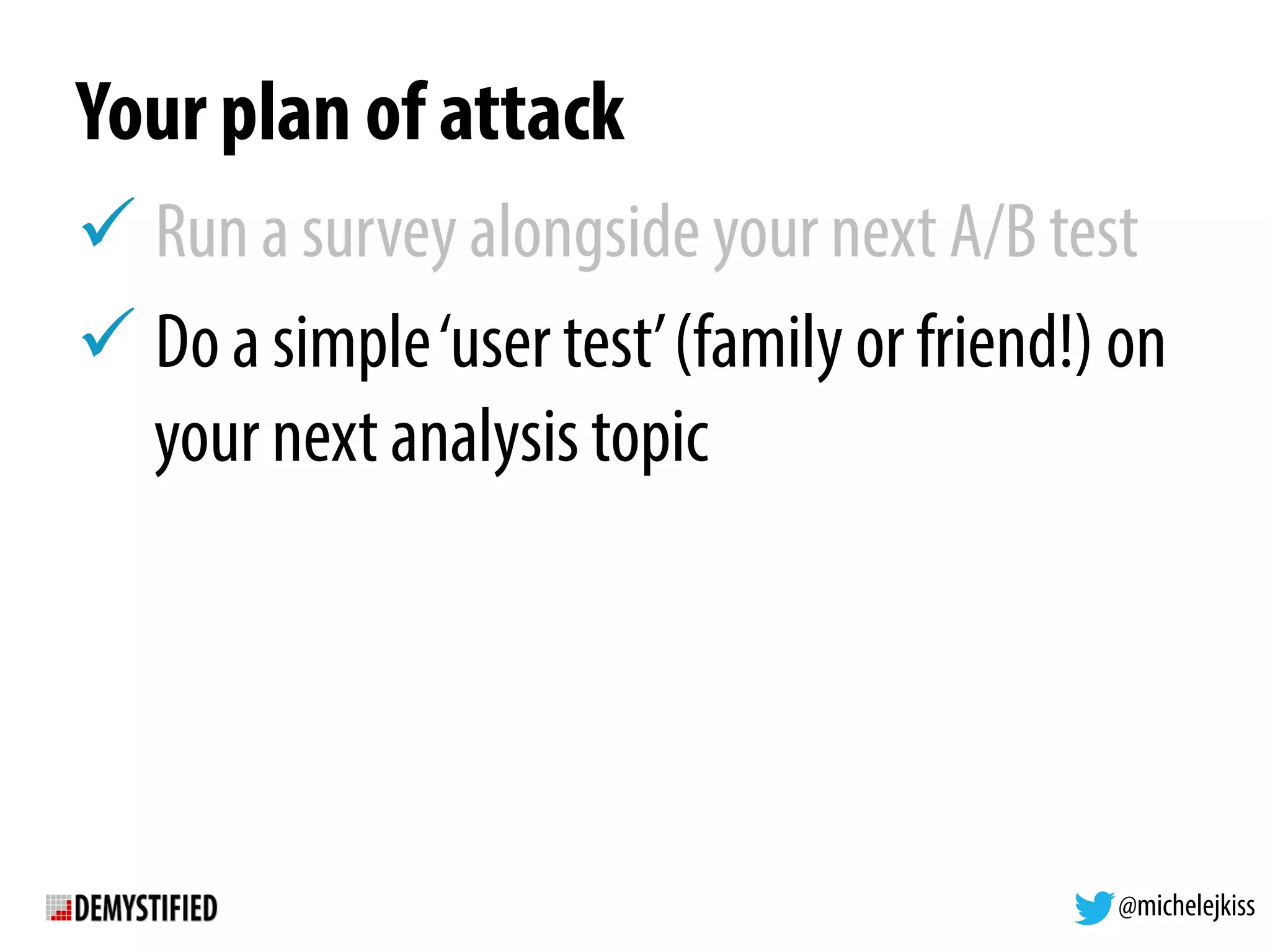 @michelejkiss
Your plan of attack
! Run a survey alongside your next A/B test
! Do a simple‘user test’(family or friend!) on
your next analysis topic
 