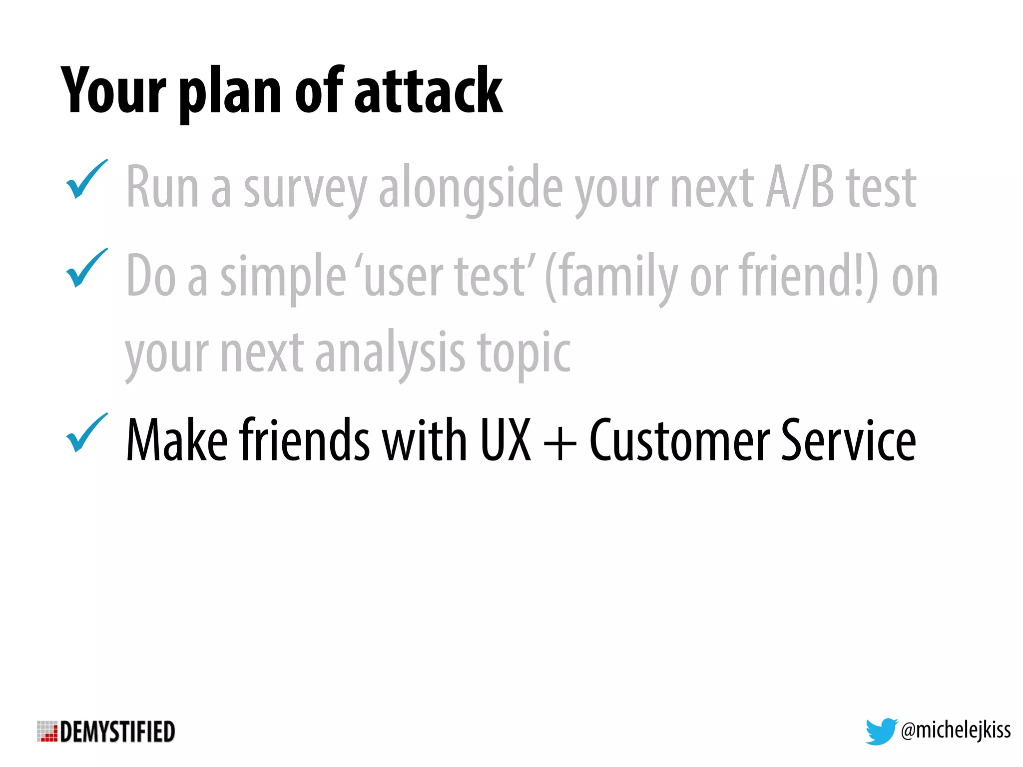 @michelejkiss
Your plan of attack
! Run a survey alongside your next A/B test
! Do a simple‘user test’(family or friend!) on
your next analysis topic
! Make friends with UX + Customer Service
 