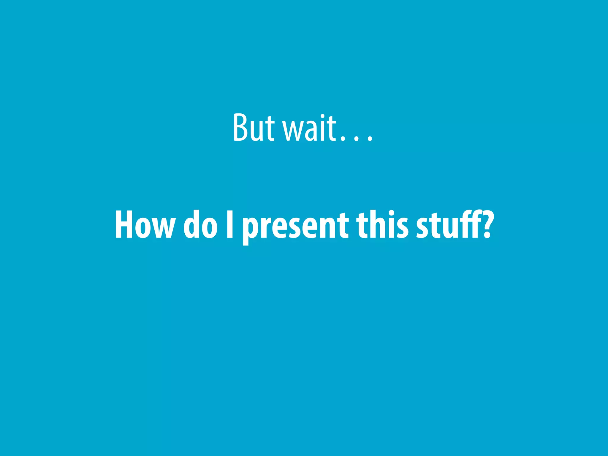 But wait…
How do I present this stuff?
 