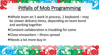 Pitfalls of Mob Programming
Whole team on 1 work in process, 1 keyboard – may
be slower delivery times, depending on team bond
and working together
Constant collaboration is troubling for some
Close encounters – illness spread
Needs a lot more buy in
 
