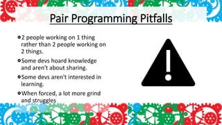 Pair Programming Pitfalls
2 people working on 1 thing
rather than 2 people working on
2 things.
Some devs hoard knowledge
and aren't about sharing.
Some devs aren't interested in
learning.
When forced, a lot more grind
and struggles
 