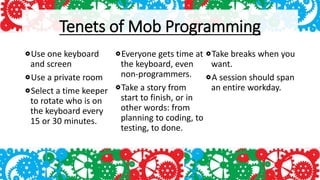 Tenets of Mob Programming
Use one keyboard
and screen
Use a private room
Select a time keeper
to rotate who is on
the keyboard every
15 or 30 minutes.
Everyone gets time at
the keyboard, even
non-programmers.
Take a story from
start to finish, or in
other words: from
planning to coding, to
testing, to done.
Take breaks when you
want.
A session should span
an entire workday.
 