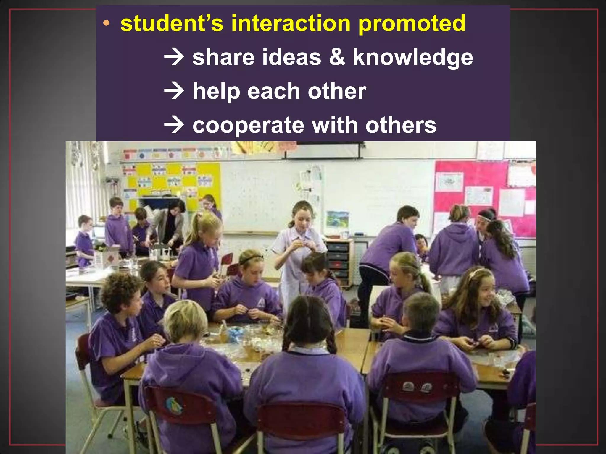• student’s interaction promoted
 share ideas & knowledge
 help each other
 cooperate with others
 