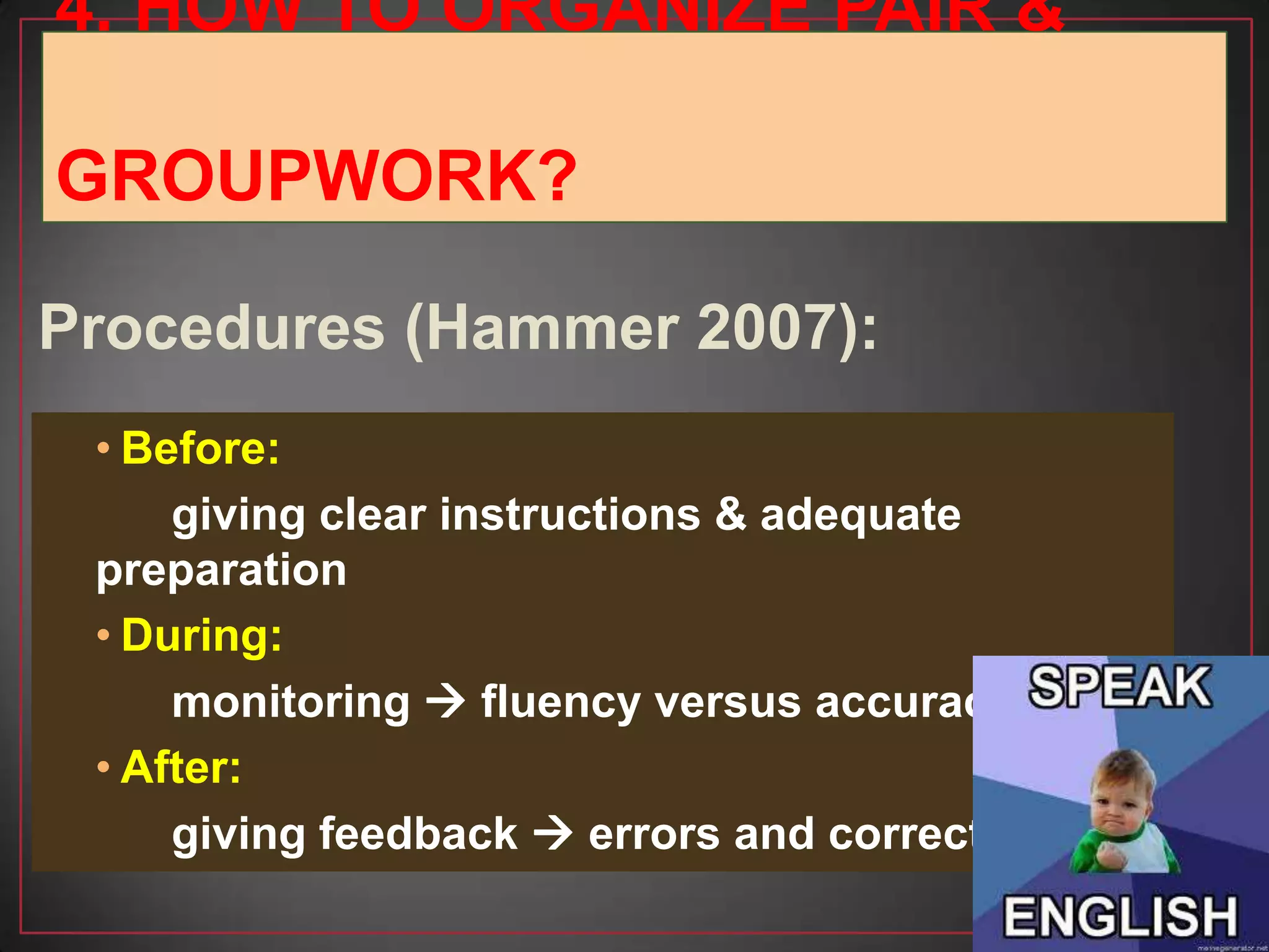 • Before:
giving clear instructions & adequate
preparation
• During:
monitoring  fluency versus accuracy
• After:
giving feedback  errors and correction
Procedures (Hammer 2007):
4. HOW TO ORGANIZE PAIR &
GROUPWORK?
 
